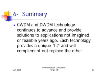 6- Summary
    CWDM and DWDM technology
    continues to advance and provide
    solutions to applications not imagined
    or feasible years ago. Each technology
    provides a unique “fit” and will
    complement not replace the other.


                Communication Consultants-
July 2006              Fargo, ND             29
 