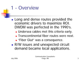 1 - Overview

    Long and dense routes provided the
    economic drivers to maximize ROI.
    DWDM was perfected in the 1990’s.
            Undersea cables met this criteria early.
            Transcontinental fiber routes were next.
            “Fiber Glut” was a consequence.
    R/W issues and unexpected circuit
    demand became local applications.

                        Communication Consultants-
July 2006                      Fargo, ND               3
 