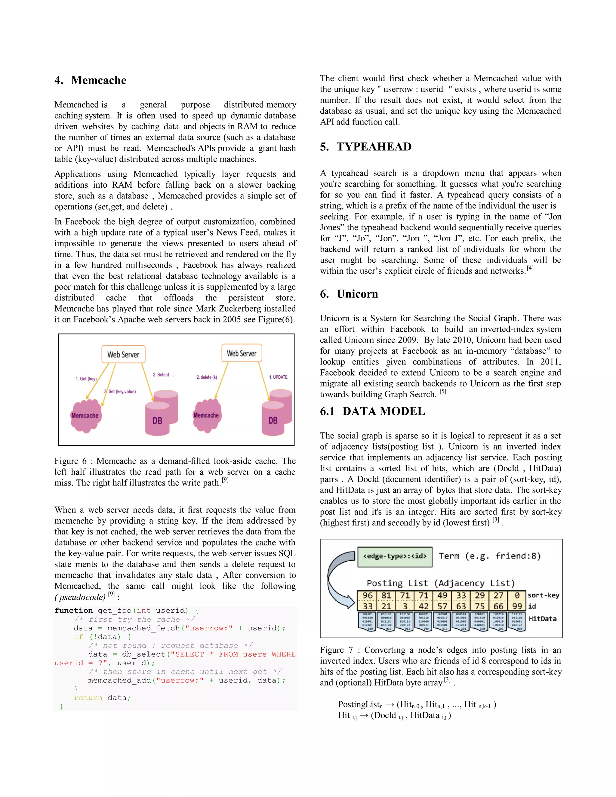 4. Memcache
Memcached is a general purpose distributed memory
caching system. It is often used to speed up dynamic database
driven websites by caching data and objects in RAM to reduce
the number of times an external data source (such as a database
or API) must be read. Memcached's APIs provide a giant hash
table (key-value) distributed across multiple machines.
Applications using Memcached typically layer requests and
additions into RAM before falling back on a slower backing
store, such as a database , Memcached provides a simple set of
operations (set,get, and delete) .
In Facebook the high degree of output customization, combined
with a high update rate of a typical user’s News Feed, makes it
impossible to generate the views presented to users ahead of
time. Thus, the data set must be retrieved and rendered on the fly
in a few hundred milliseconds , Facebook has always realized
that even the best relational database technology available is a
poor match for this challenge unless it is supplemented by a large
distributed cache that offloads the persistent store.
Memcache has played that role since Mark Zuckerberg installed
it on Facebook’s Apache web servers back in 2005 see Figure(6).
Figure 6 : Memcache as a demand-ﬁlled look-aside cache. The
left half illustrates the read path for a web server on a cache
miss. The right half illustrates the write path.[9]
When a web server needs data, it ﬁrst requests the value from
memcache by providing a string key. If the item addressed by
that key is not cached, the web server retrieves the data from the
database or other backend service and populates the cache with
the key-value pair. For write requests, the web server issues SQL
state ments to the database and then sends a delete request to
memcache that invalidates any stale data , After conversion to
Memcached, the same call might look like the following
( pseudocode) [9]
:
function get_foo(int userid) {
/* first try the cache */
data = memcached_fetch("userrow:" + userid);
if (!data) {
/* not found : request database */
data = db_select("SELECT * FROM users WHERE
userid = ?", userid);
/* then store in cache until next get */
memcached_add("userrow:" + userid, data);
}
return data;
}
The client would first check whether a Memcached value with
the unique key " userrow : userid " exists , where userid is some
number. If the result does not exist, it would select from the
database as usual, and set the unique key using the Memcached
API add function call.
5. TYPEAHEAD
A typeahead search is a dropdown menu that appears when
you're searching for something. It guesses what you're searching
for so you can find it faster. A typeahead query consists of a
string, which is a preﬁx of the name of the individual the user is
seeking. For example, if a user is typing in the name of “Jon
Jones” the typeahead backend would sequentially receive queries
for “J”, “Jo”, “Jon”, “Jon ”, “Jon J”, etc. For each preﬁx, the
backend will return a ranked list of individuals for whom the
user might be searching. Some of these individuals will be
within the user’s explicit circle of friends and networks.[4]
6. Unicorn
Unicorn is a System for Searching the Social Graph. There was
an effort within Facebook to build an inverted-index system
called Unicorn since 2009. By late 2010, Unicorn had been used
for many projects at Facebook as an in-memory “database” to
lookup entities given combinations of attributes. In 2011,
Facebook decided to extend Unicorn to be a search engine and
migrate all existing search backends to Unicorn as the first step
towards building Graph Search. [5]
6.1 DATA MODEL
The social graph is sparse so it is logical to represent it as a set
of adjacency lists(posting list ). Unicorn is an inverted index
service that implements an adjacency list service. Each posting
list contains a sorted list of hits, which are (DocId , HitData)
pairs . A DocId (document identiﬁer) is a pair of (sort-key, id),
and HitData is just an array of bytes that store data. The sort-key
enables us to store the most globally important ids earlier in the
post list and it's is an integer. Hits are sorted ﬁrst by sort-key
(highest ﬁrst) and secondly by id (lowest ﬁrst) [3]
.
Figure 7 : Converting a node’s edges into posting lists in an
inverted index. Users who are friends of id 8 correspond to ids in
hits of the posting list. Each hit also has a corresponding sort-key
and (optional) HitData byte array[3]
.
PostingListn → (Hitn,0 , Hitn,1 , ..., Hit n,k-1 )
Hit i,j → (DocId i,j , HitData i,j )
 