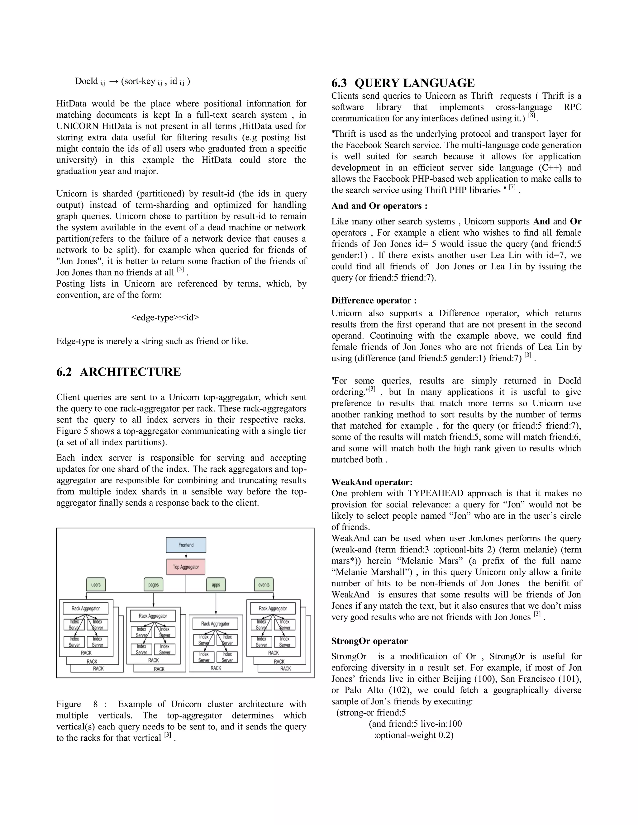 DocId i,j → (sort-key i,j , id i,j )
HitData would be the place where positional information for
matching documents is kept In a full-text search system , in
UNICORN HitData is not present in all terms ,HitData used for
storing extra data useful for ﬁltering results (e.g posting list
might contain the ids of all users who graduated from a speciﬁc
university) in this example the HitData could store the
graduation year and major.
Unicorn is sharded (partitioned) by result-id (the ids in query
output) instead of term-sharding and optimized for handling
graph queries. Unicorn chose to partition by result-id to remain
the system available in the event of a dead machine or network
partition(refers to the failure of a network device that causes a
network to be split). for example when queried for friends of
"Jon Jones", it is better to return some fraction of the friends of
Jon Jones than no friends at all [3]
.
Posting lists in Unicorn are referenced by terms, which, by
convention, are of the form:
<edge-type>:<id>
Edge-type is merely a string such as friend or like.
6.2 ARCHITECTURE
Client queries are sent to a Unicorn top-aggregator, which sent
the query to one rack-aggregator per rack. These rack-aggregators
sent the query to all index servers in their respective racks.
Figure 5 shows a top-aggregator communicating with a single tier
(a set of all index partitions).
Each index server is responsible for serving and accepting
updates for one shard of the index. The rack aggregators and top-
aggregator are responsible for combining and truncating results
from multiple index shards in a sensible way before the top-
aggregator ﬁnally sends a response back to the client.
Figure 8 : Example of Unicorn cluster architecture with
multiple verticals. The top-aggregator determines which
vertical(s) each query needs to be sent to, and it sends the query
to the racks for that vertical [3]
.
6.3 QUERY LANGUAGE
Clients send queries to Unicorn as Thrift requests ( Thrift is a
software library that implements cross-language RPC
communication for any interfaces deﬁned using it.) [8]
.
''Thrift is used as the underlying protocol and transport layer for
the Facebook Search service. The multi-language code generation
is well suited for search because it allows for application
development in an efﬁcient server side language (C++) and
allows the Facebook PHP-based web application to make calls to
the search service using Thrift PHP libraries '' [7]
.
And and Or operators :
Like many other search systems , Unicorn supports And and Or
operators , For example a client who wishes to ﬁnd all female
friends of Jon Jones id= 5 would issue the query (and friend:5
gender:1) . If there exists another user Lea Lin with id=7, we
could ﬁnd all friends of Jon Jones or Lea Lin by issuing the
query (or friend:5 friend:7).
Difference operator :
Unicorn also supports a Difference operator, which returns
results from the ﬁrst operand that are not present in the second
operand. Continuing with the example above, we could ﬁnd
female friends of Jon Jones who are not friends of Lea Lin by
using (difference (and friend:5 gender:1) friend:7) [3]
.
''For some queries, results are simply returned in DocId
ordering.''[3]
, but In many applications it is useful to give
preference to results that match more terms so Unicorn use
another ranking method to sort results by the number of terms
that matched for example , for the query (or friend:5 friend:7),
some of the results will match friend:5, some will match friend:6,
and some will match both the high rank given to results which
matched both .
WeakAnd operator:
One problem with TYPEAHEAD approach is that it makes no
provision for social relevance: a query for “Jon” would not be
likely to select people named “Jon” who are in the user’s circle
of friends.
WeakAnd can be used when user JonJones performs the query
(weak-and (term friend:3 :optional-hits 2) (term melanie) (term
mars*)) herein “Melanie Mars” (a preﬁx of the full name
“Melanie Marshall”) , in this query Unicorn only allow a ﬁnite
number of hits to be non-friends of Jon Jones the benifit of
WeakAnd is ensures that some results will be friends of Jon
Jones if any match the text, but it also ensures that we don’t miss
very good results who are not friends with Jon Jones [3]
.
StrongOr operator
StrongOr is a modiﬁcation of Or , StrongOr is useful for
enforcing diversity in a result set. For example, if most of Jon
Jones’ friends live in either Beijing (100), San Francisco (101),
or Palo Alto (102), we could fetch a geographically diverse
sample of Jon’s friends by executing:
(strong-or friend:5
(and friend:5 live-in:100
:optional-weight 0.2)
 