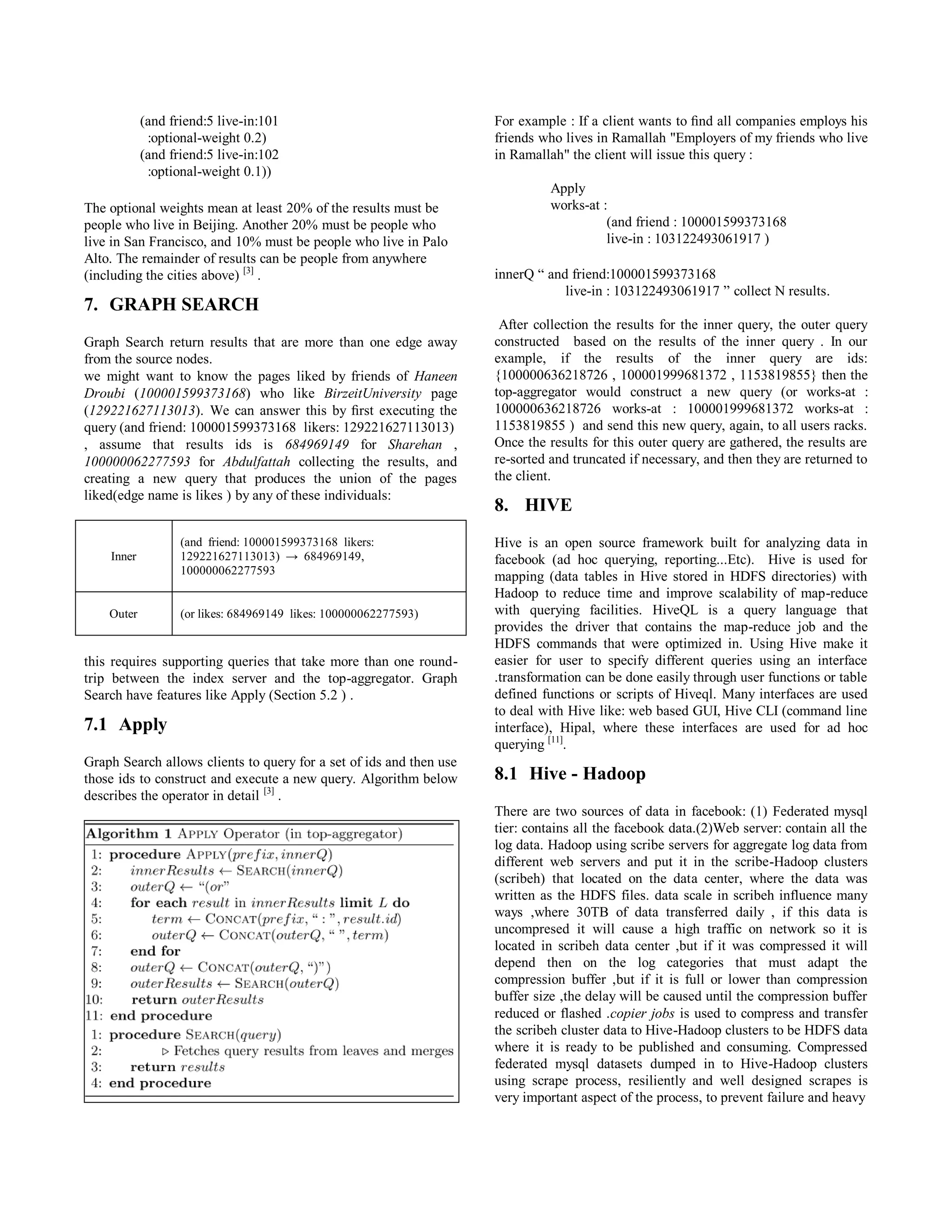 (and friend:5 live-in:101
:optional-weight 0.2)
(and friend:5 live-in:102
:optional-weight 0.1))
The optional weights mean at least 20% of the results must be
people who live in Beijing. Another 20% must be people who
live in San Francisco, and 10% must be people who live in Palo
Alto. The remainder of results can be people from anywhere
(including the cities above) [3]
.
7. GRAPH SEARCH
Graph Search return results that are more than one edge away
from the source nodes.
we might want to know the pages liked by friends of Haneen
Droubi (100001599373168) who like BirzeitUniversity page
(129221627113013). We can answer this by ﬁrst executing the
query (and friend: 100001599373168 likers: 129221627113013)
, assume that results ids is 684969149 for Sharehan ,
100000062277593 for Abdulfattah collecting the results, and
creating a new query that produces the union of the pages
liked(edge name is likes ) by any of these individuals:
Inner
(and friend: 100001599373168 likers:
129221627113013) → 684969149,
100000062277593
Outer (or likes: 684969149 likes: 100000062277593)
this requires supporting queries that take more than one round-
trip between the index server and the top-aggregator. Graph
Search have features like Apply (Section 5.2 ) .
7.1 Apply
Graph Search allows clients to query for a set of ids and then use
those ids to construct and execute a new query. Algorithm below
describes the operator in detail [3]
.
For example : If a client wants to ﬁnd all companies employs his
friends who lives in Ramallah "Employers of my friends who live
in Ramallah" the client will issue this query :
Apply
works-at :
(and friend : 100001599373168
live-in : 103122493061917 )
innerQ “ and friend:100001599373168
live-in : 103122493061917 ” collect N results.
After collection the results for the inner query, the outer query
constructed based on the results of the inner query . In our
example, if the results of the inner query are ids:
{022222131000001 , 022220999100300 , 0013009011} then the
top-aggregator would construct a new query (or works-at :
022222131000001 works-at : 022220999100300 works-at :
0013009011 ) and send this new query, again, to all users racks.
Once the results for this outer query are gathered, the results are
re-sorted and truncated if necessary, and then they are returned to
the client.
8. HIVE
Hive is an open source framework built for analyzing data in
facebook (ad hoc querying, reporting...Etc). Hive is used for
mapping (data tables in Hive stored in HDFS directories) with
Hadoop to reduce time and improve scalability of map-reduce
with querying facilities. HiveQL is a query language that
provides the driver that contains the map-reduce job and the
HDFS commands that were optimized in. Using Hive make it
easier for user to specify different queries using an interface
.transformation can be done easily through user functions or table
defined functions or scripts of Hiveql. Many interfaces are used
to deal with Hive like: web based GUI, Hive CLI (command line
interface), Hipal, where these interfaces are used for ad hoc
querying [11]
.
8.1 Hive - Hadoop
There are two sources of data in facebook: (1) Federated mysql
tier: contains all the facebook data.(2)Web server: contain all the
log data. Hadoop using scribe servers for aggregate log data from
different web servers and put it in the scribe-Hadoop clusters
(scribeh) that located on the data center, where the data was
written as the HDFS files. data scale in scribeh influence many
ways ,where 30TB of data transferred daily , if this data is
uncompresed it will cause a high traffic on network so it is
located in scribeh data center ,but if it was compressed it will
depend then on the log categories that must adapt the
compression buffer ,but if it is full or lower than compression
buffer size ,the delay will be caused until the compression buffer
reduced or flashed .copier jobs is used to compress and transfer
the scribeh cluster data to Hive-Hadoop clusters to be HDFS data
where it is ready to be published and consuming. Compressed
federated mysql datasets dumped in to Hive-Hadoop clusters
using scrape process, resiliently and well designed scrapes is
very important aspect of the process, to prevent failure and heavy
 