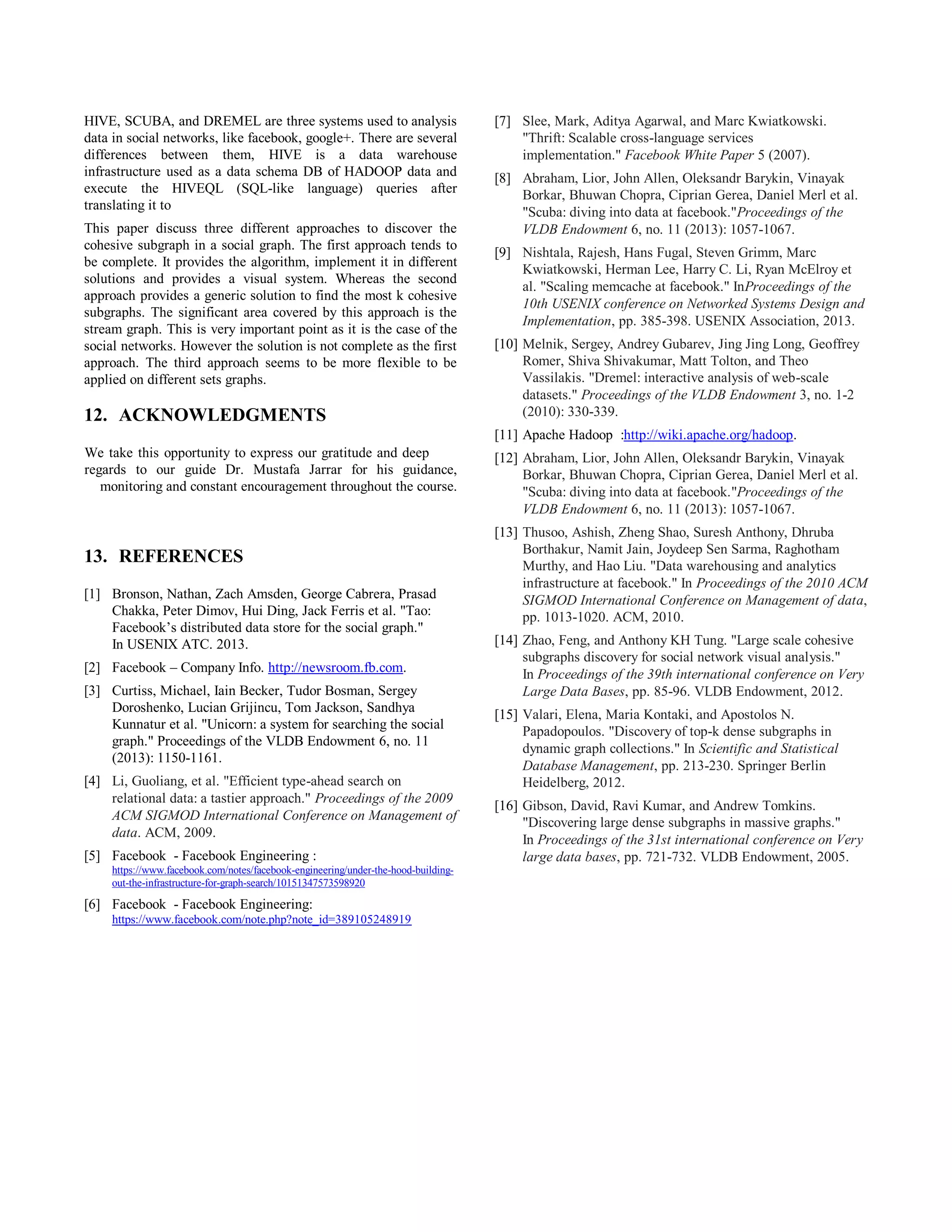 HIVE, SCUBA, and DREMEL are three systems used to analysis
data in social networks, like facebook, google+. There are several
differences between them, HIVE is a data warehouse
infrastructure used as a data schema DB of HADOOP data and
execute the HIVEQL (SQL-like language) queries after
translating it to
This paper discuss three different approaches to discover the
cohesive subgraph in a social graph. The first approach tends to
be complete. It provides the algorithm, implement it in different
solutions and provides a visual system. Whereas the second
approach provides a generic solution to find the most k cohesive
subgraphs. The significant area covered by this approach is the
stream graph. This is very important point as it is the case of the
social networks. However the solution is not complete as the first
approach. The third approach seems to be more flexible to be
applied on different sets graphs.
12. ACKNOWLEDGMENTS
We take this opportunity to express our gratitude and deep
regards to our guide Dr. Mustafa Jarrar for his guidance,
monitoring and constant encouragement throughout the course.
13. REFERENCES
[1] Bronson, Nathan, Zach Amsden, George Cabrera, Prasad
Chakka, Peter Dimov, Hui Ding, Jack Ferris et al. "Tao:
Facebook’s distributed data store for the social graph."
In USENIX ATC. 2013.
[2] Facebook – Company Info. http://newsroom.fb.com.
[3] Curtiss, Michael, Iain Becker, Tudor Bosman, Sergey
Doroshenko, Lucian Grijincu, Tom Jackson, Sandhya
Kunnatur et al. "Unicorn: a system for searching the social
graph." Proceedings of the VLDB Endowment 6, no. 11
(2013): 1150-1161.
[4] Li, Guoliang, et al. "Efficient type-ahead search on
relational data: a tastier approach." Proceedings of the 2009
ACM SIGMOD International Conference on Management of
data. ACM, 2009.
[5] Facebook - Facebook Engineering :
https://www.facebook.com/notes/facebook-engineering/under-the-hood-building-
out-the-infrastructure-for-graph-search/10151347573598920
[6] Facebook - Facebook Engineering:
https://www.facebook.com/note.php?note_id=389105248919
[7] Slee, Mark, Aditya Agarwal, and Marc Kwiatkowski.
"Thrift: Scalable cross-language services
implementation." Facebook White Paper 5 (2007).
[8] Abraham, Lior, John Allen, Oleksandr Barykin, Vinayak
Borkar, Bhuwan Chopra, Ciprian Gerea, Daniel Merl et al.
"Scuba: diving into data at facebook."Proceedings of the
VLDB Endowment 6, no. 11 (2013): 1057-1067.
[9] Nishtala, Rajesh, Hans Fugal, Steven Grimm, Marc
Kwiatkowski, Herman Lee, Harry C. Li, Ryan McElroy et
al. "Scaling memcache at facebook." InProceedings of the
10th USENIX conference on Networked Systems Design and
Implementation, pp. 385-398. USENIX Association, 2013.
[10] Melnik, Sergey, Andrey Gubarev, Jing Jing Long, Geoffrey
Romer, Shiva Shivakumar, Matt Tolton, and Theo
Vassilakis. "Dremel: interactive analysis of web-scale
datasets." Proceedings of the VLDB Endowment 3, no. 1-2
(2010): 330-339.
[11] Apache Hadoop :http://wiki.apache.org/hadoop.
[12] Abraham, Lior, John Allen, Oleksandr Barykin, Vinayak
Borkar, Bhuwan Chopra, Ciprian Gerea, Daniel Merl et al.
"Scuba: diving into data at facebook."Proceedings of the
VLDB Endowment 6, no. 11 (2013): 1057-1067.
[13] Thusoo, Ashish, Zheng Shao, Suresh Anthony, Dhruba
Borthakur, Namit Jain, Joydeep Sen Sarma, Raghotham
Murthy, and Hao Liu. "Data warehousing and analytics
infrastructure at facebook." In Proceedings of the 2010 ACM
SIGMOD International Conference on Management of data,
pp. 1013-1020. ACM, 2010.
[14] Zhao, Feng, and Anthony KH Tung. "Large scale cohesive
subgraphs discovery for social network visual analysis."
In Proceedings of the 39th international conference on Very
Large Data Bases, pp. 85-96. VLDB Endowment, 2012.
[15] Valari, Elena, Maria Kontaki, and Apostolos N.
Papadopoulos. "Discovery of top-k dense subgraphs in
dynamic graph collections." In Scientific and Statistical
Database Management, pp. 213-230. Springer Berlin
Heidelberg, 2012.
[16] Gibson, David, Ravi Kumar, and Andrew Tomkins.
"Discovering large dense subgraphs in massive graphs."
In Proceedings of the 31st international conference on Very
large data bases, pp. 721-732. VLDB Endowment, 2005.
 