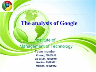 The analysis of Google

      Institute of
Management of Technology
      Team member :
       Champ, 79825016
      Go south, 79825014
       Monica, 79825011
       Morgan, 79825012
 