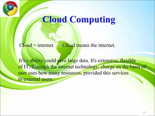 Cloud Computing

Cloud = internet     Cloud means the internet.

It's a ability could save large data. It's extensive, flexible
of IT. Through the internet technology, charge on the basis of
user uses how many resources, provided this services
to external users.




                                                            17
 