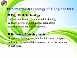 Information technology of Google search
 Page Rank Technology:
The software behind Google search technology
conducts a series of simultaneous calculations
requiring only a fraction of a second.

 Hypertext-Matching Analysis:
Google’s technology analyzes the full content of a page
and factors in fonts, subdivisions and the precise location
of each word.


                                                              19
 