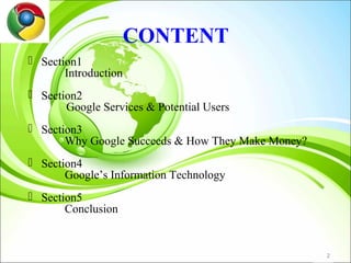 CONTENT
 Section1
       Introduction
 Section2
       Google Services & Potential Users
 Section3
       Why Google Succeeds & How They Make Money?
 Section4
       Google’s Information Technology
 Section5
       Conclusion


                                                    2
 