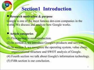 Section1 Introduction
Research motivation & purpose
Google is one of the most famous dot-com companies in the
world. We discuss and analyze how Google works.

Article categories
(1) First section is our introduction.
(2) In section 2, we introduce Google's products and services.
(3) In section 3, we recognize the operating system, value chain,
    organizational structure and SWOT analysis of Google.
(4) Fourth section we talk about Google's information technology.
(5) Fifth section is our conclusion.
                                                               3
 