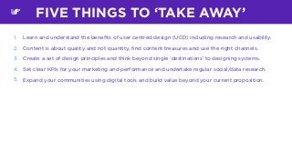 1. Learn and understand the beneﬁts of user centred design (UCD) including research and usability.
2. Content is about quality and not quantity, ﬁnd content treasures and use the right channels.
3. Create a set of design principles and think beyond single ‘destinations’ to designing systems.
4. Set clear KPIs for your marketing and performance and undertake regular social/data research.
5. Expand your communities using digital tools and build value beyond your current proposition.
FIVE THINGS TO ‘TAKE AWAY’
 