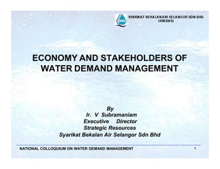 ECONOMY AND STAKEHOLDERS OF
WATER DEMAND MANAGEMENT
NATIONAL COLLOQUIUM ON WATER DEMAND MANAGEMENT 1
By
Ir. V Subramaniam
Executive Director
Strategic Resources
Syarikat Bekalan Air Selangor Sdn Bhd
 