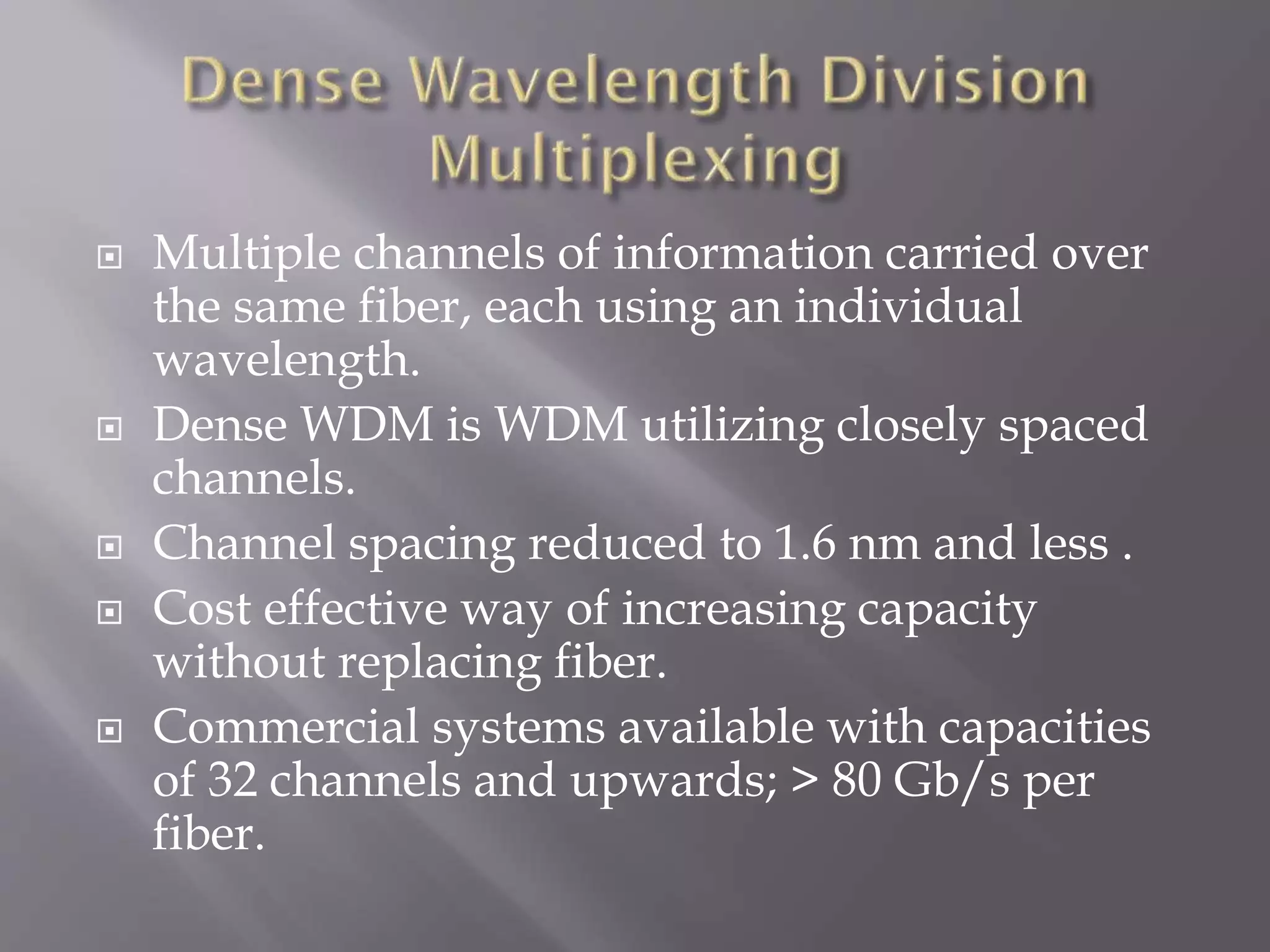 








Multiple channels of information carried over
the same fiber, each using an individual
wavelength.
Dense WDM is WDM utilizing closely spaced
channels.
Channel spacing reduced to 1.6 nm and less .
Cost effective way of increasing capacity
without replacing fiber.
Commercial systems available with capacities
of 32 channels and upwards; > 80 Gb/s per
fiber.

 