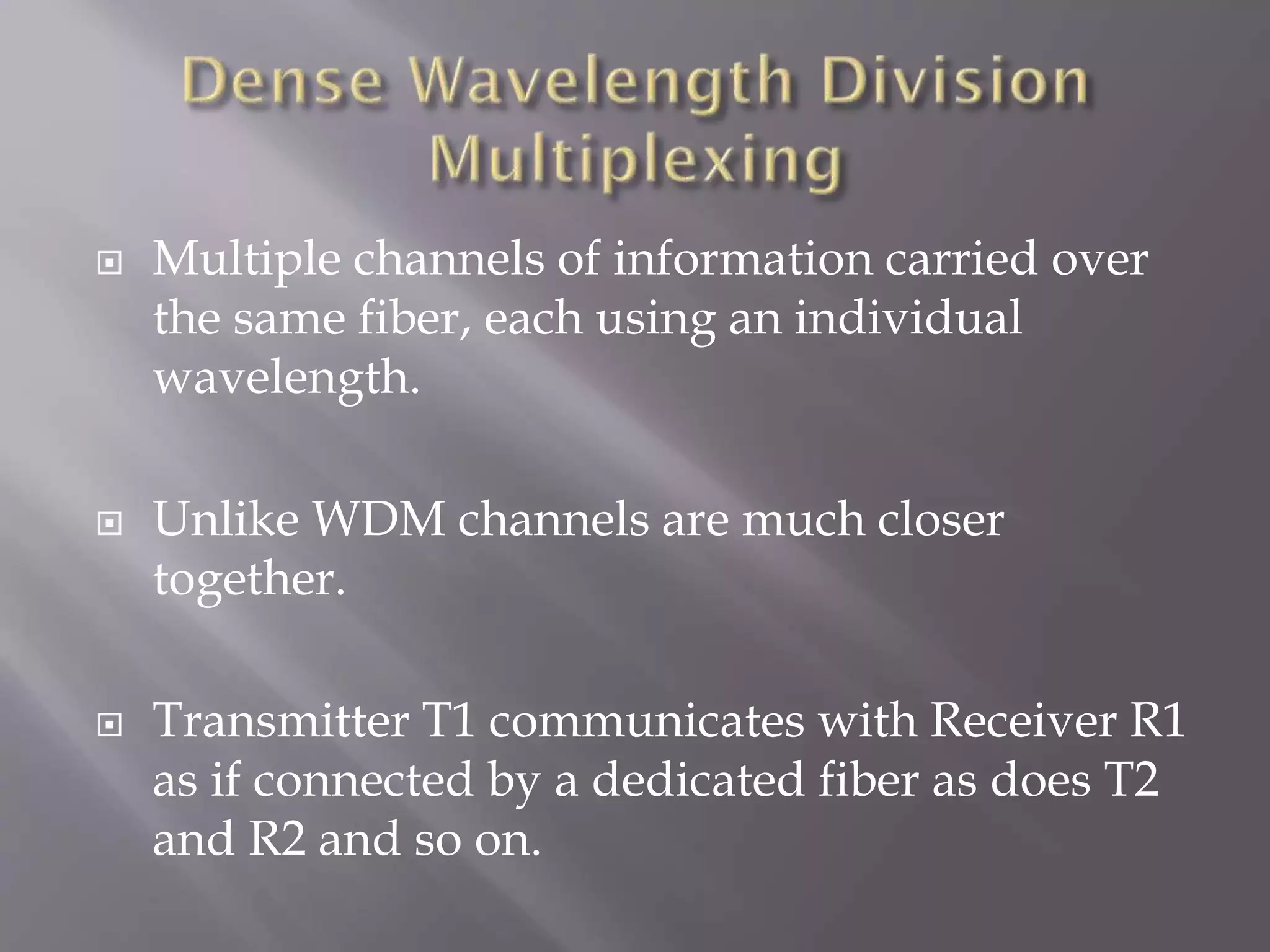 





Multiple channels of information carried over
the same fiber, each using an individual
wavelength.
Unlike WDM channels are much closer
together.

Transmitter T1 communicates with Receiver R1
as if connected by a dedicated fiber as does T2
and R2 and so on.

 