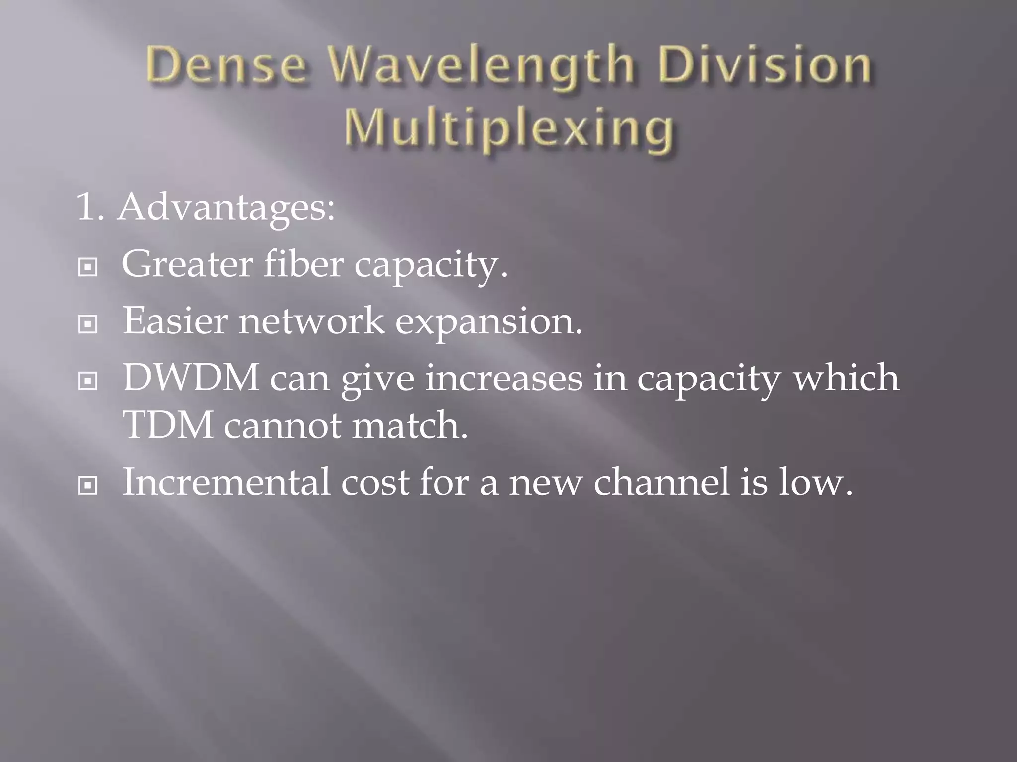 1. Advantages:
 Greater fiber capacity.
 Easier network expansion.
 DWDM can give increases in capacity which
TDM cannot match.
 Incremental cost for a new channel is low.

 
