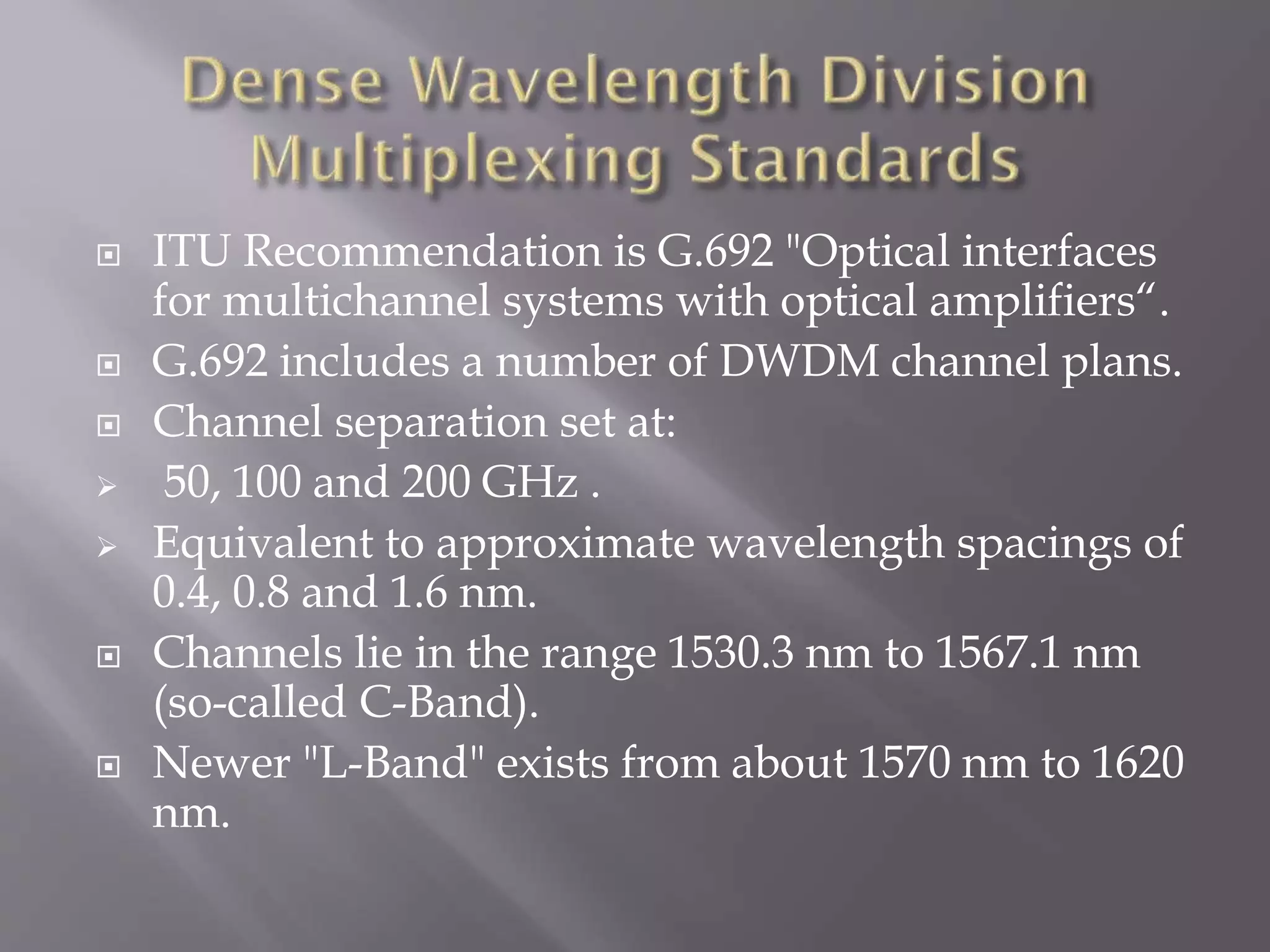 










ITU Recommendation is G.692 "Optical interfaces
for multichannel systems with optical amplifiers“.
G.692 includes a number of DWDM channel plans.
Channel separation set at:
50, 100 and 200 GHz .
Equivalent to approximate wavelength spacings of
0.4, 0.8 and 1.6 nm.
Channels lie in the range 1530.3 nm to 1567.1 nm
(so-called C-Band).
Newer "L-Band" exists from about 1570 nm to 1620
nm.

 
