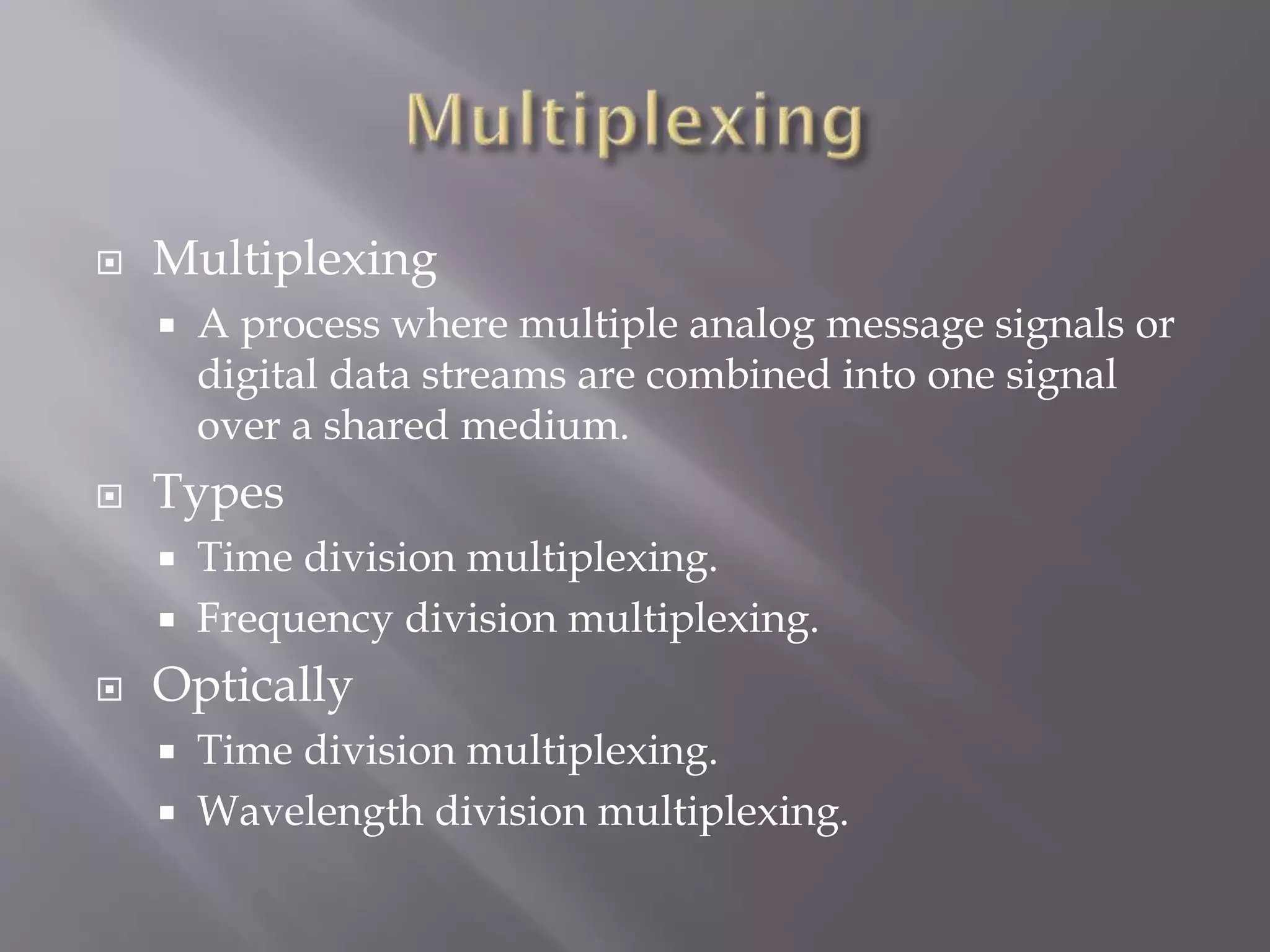 

Multiplexing




Types





A process where multiple analog message signals or
digital data streams are combined into one signal
over a shared medium.
Time division multiplexing.
Frequency division multiplexing.

Optically



Time division multiplexing.
Wavelength division multiplexing.

 