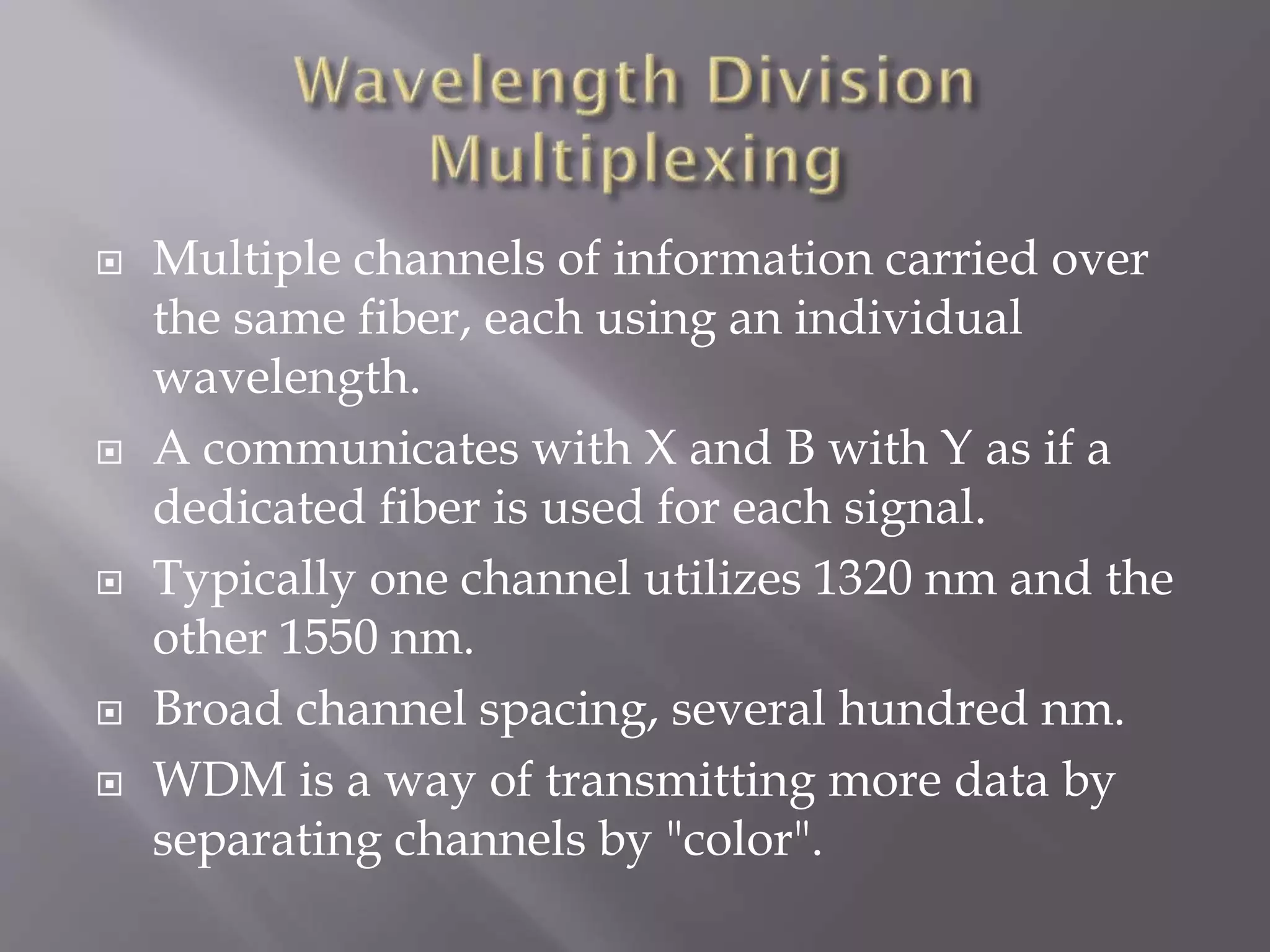 








Multiple channels of information carried over
the same fiber, each using an individual
wavelength.
A communicates with X and B with Y as if a
dedicated fiber is used for each signal.
Typically one channel utilizes 1320 nm and the
other 1550 nm.
Broad channel spacing, several hundred nm.
WDM is a way of transmitting more data by
separating channels by "color".

 