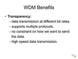 12
WDM Benefits
• Transparency:
- data transmission at different bit rates.
- supports multiple protocols.
- no constraint on how we want to send
the data.
- high speed data transmission.
 