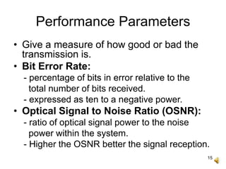 15
Performance Parameters
• Give a measure of how good or bad the
transmission is.
• Bit Error Rate:
- percentage of bits in error relative to the
total number of bits received.
- expressed as ten to a negative power.
• Optical Signal to Noise Ratio (OSNR):
- ratio of optical signal power to the noise
power within the system.
- Higher the OSNR better the signal reception.
 