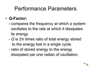 16
Performance Parameters
• Q-Factor:
- compares the frequency at which a system
oscillates to the rate at which it dissipates
its energy.
- Q is 2π times ratio of total energy stored
to the energy lost in a single cycle.
- ratio of stored energy to the energy
dissipated per one radian of oscillation.
 