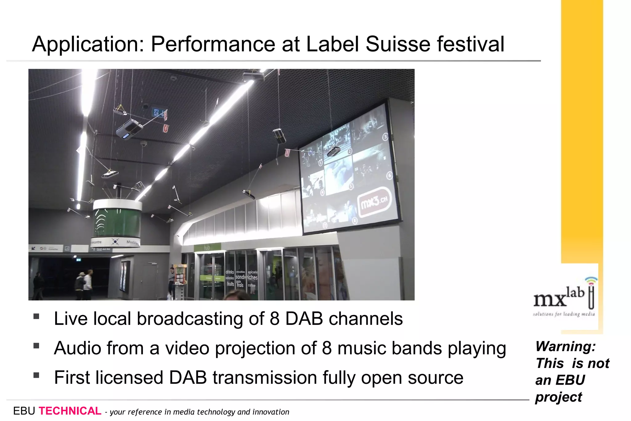 EBU TECHNICAL - your reference in media technology and innovation
Application: Performance at Label Suisse festival
 Live local broadcasting of 8 DAB channels
 Audio from a video projection of 8 music bands playing
 First licensed DAB transmission fully open source
Warning:
This is not
an EBU
project
 