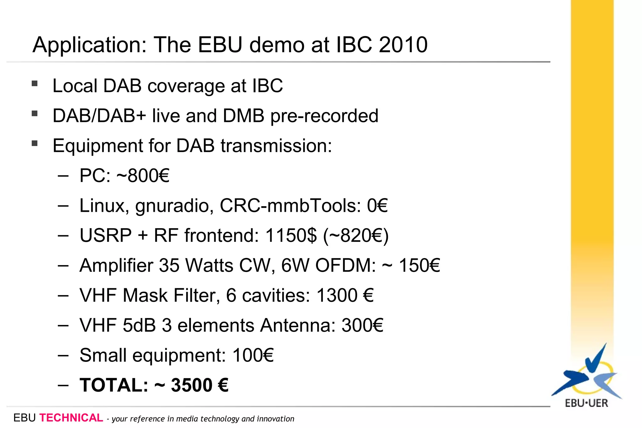 EBU TECHNICAL - your reference in media technology and innovation
Application: The EBU demo at IBC 2010
 Local DAB coverage at IBC
 DAB/DAB+ live and DMB pre-recorded
 Equipment for DAB transmission:
– PC: ~800€
– Linux, gnuradio, CRC-mmbTools: 0€
– USRP + RF frontend: 1150$ (~820€)
– Amplifier 35 Watts CW, 6W OFDM: ~ 150€
– VHF Mask Filter, 6 cavities: 1300 €
– VHF 5dB 3 elements Antenna: 300€
– Small equipment: 100€
– TOTAL: ~ 3500 €
 