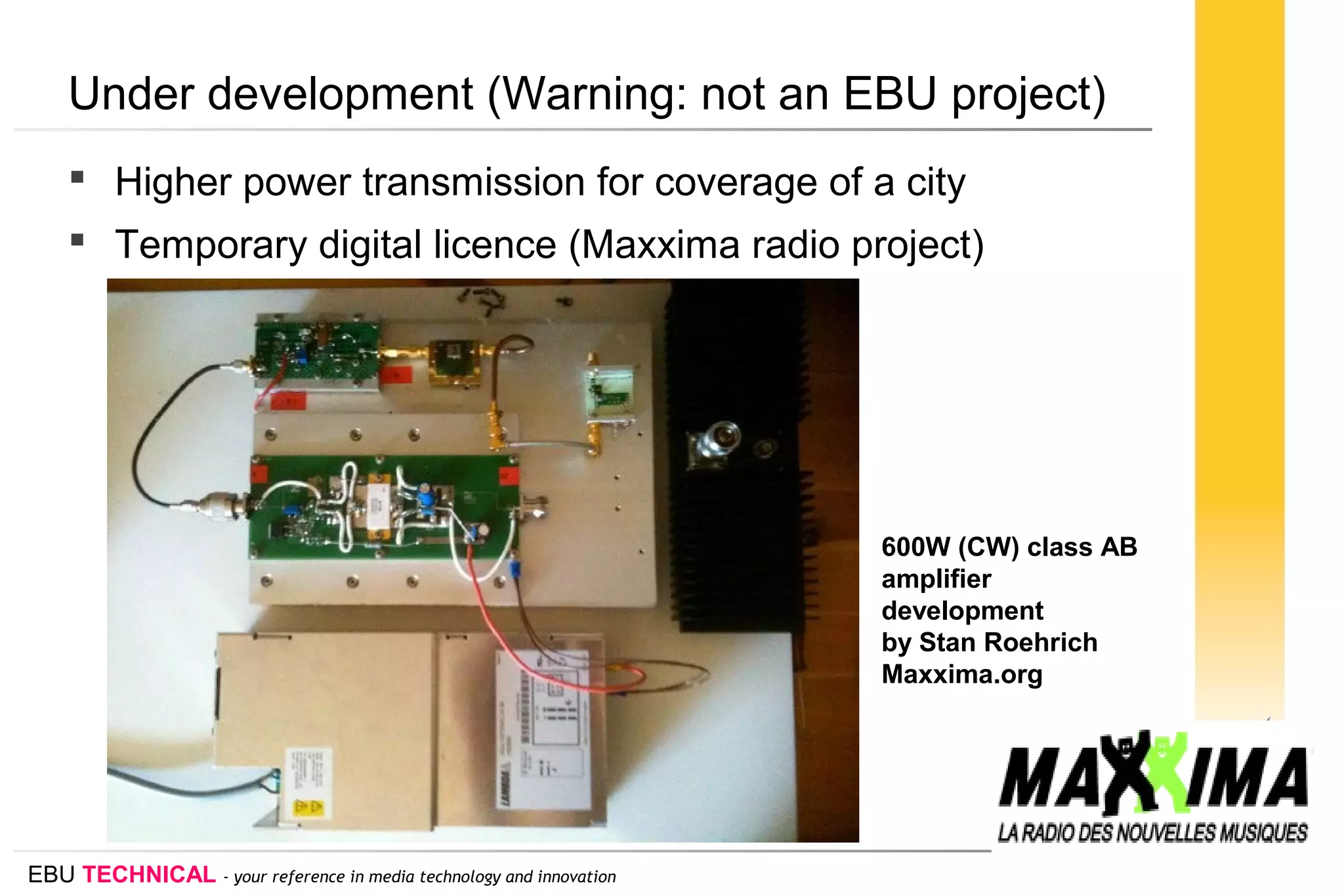 EBU TECHNICAL - your reference in media technology and innovation
Under development (Warning: not an EBU project)
 Higher power transmission for coverage of a city
 Temporary digital licence (Maxxima radio project)
600W (CW) class AB
amplifier
development
by Stan Roehrich
Maxxima.org
 