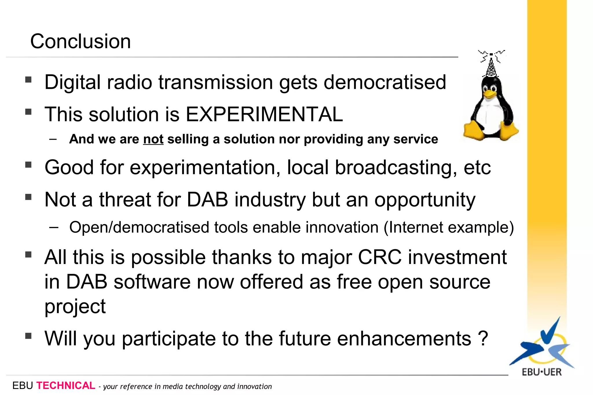 EBU TECHNICAL - your reference in media technology and innovation
Conclusion
 Digital radio transmission gets democratised
 This solution is EXPERIMENTAL
– And we are not selling a solution nor providing any service
 Good for experimentation, local broadcasting, etc
 Not a threat for DAB industry but an opportunity
– Open/democratised tools enable innovation (Internet example)
 All this is possible thanks to major CRC investment
in DAB software now offered as free open source
project
 Will you participate to the future enhancements ?
 