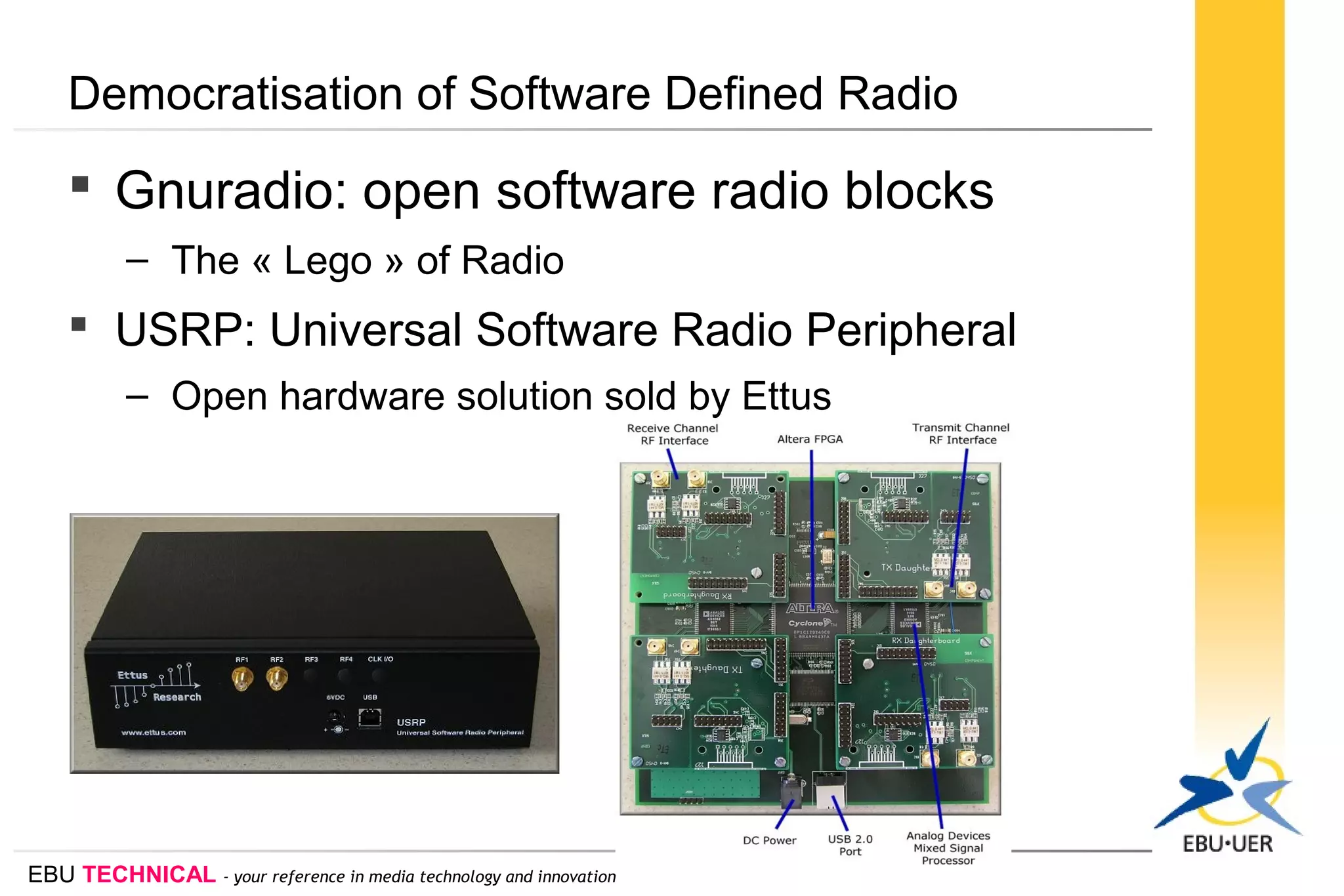 EBU TECHNICAL - your reference in media technology and innovation
Democratisation of Software Defined Radio
 Gnuradio: open software radio blocks
– The « Lego » of Radio
 USRP: Universal Software Radio Peripheral
– Open hardware solution sold by Ettus
 