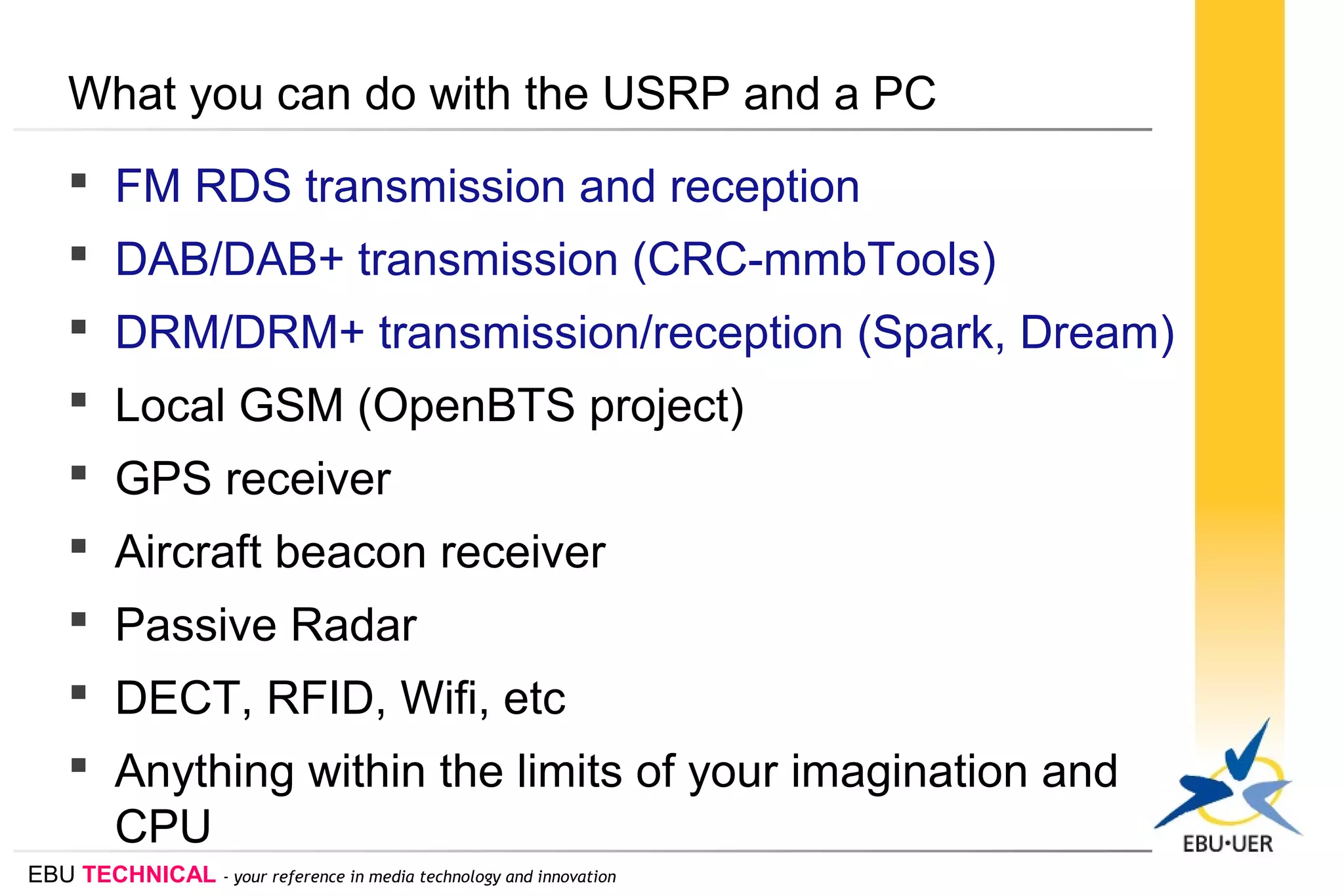 EBU TECHNICAL - your reference in media technology and innovation
What you can do with the USRP and a PC
 FM RDS transmission and reception
 DAB/DAB+ transmission (CRC-mmbTools)
 DRM/DRM+ transmission/reception (Spark, Dream)
 Local GSM (OpenBTS project)
 GPS receiver
 Aircraft beacon receiver
 Passive Radar
 DECT, RFID, Wifi, etc
 Anything within the limits of your imagination and
CPU
 
