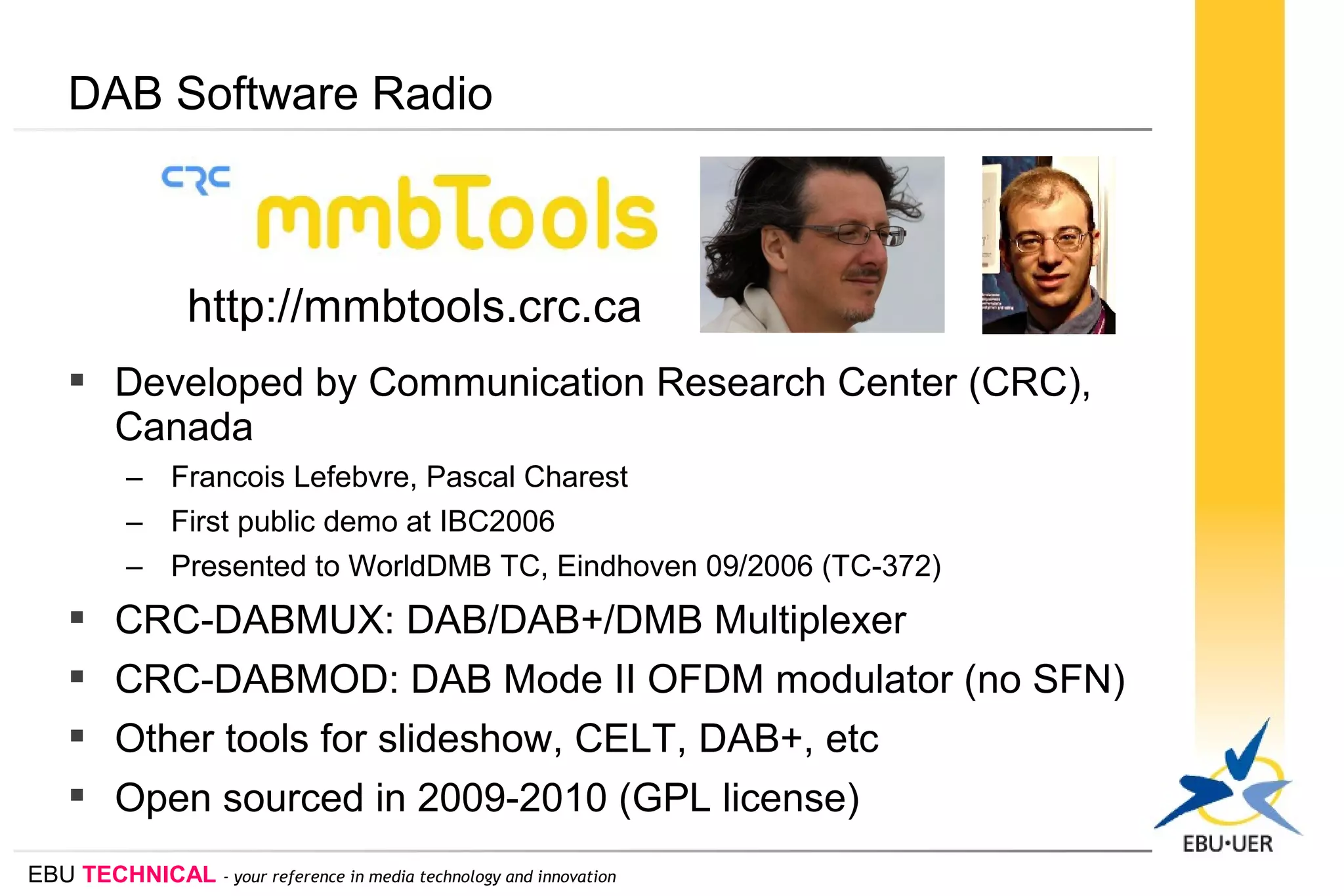 EBU TECHNICAL - your reference in media technology and innovation
DAB Software Radio
 Developed by Communication Research Center (CRC),
Canada
– Francois Lefebvre, Pascal Charest
– First public demo at IBC2006
– Presented to WorldDMB TC, Eindhoven 09/2006 (TC-372)
 CRC-DABMUX: DAB/DAB+/DMB Multiplexer
 CRC-DABMOD: DAB Mode II OFDM modulator (no SFN)
 Other tools for slideshow, CELT, DAB+, etc
 Open sourced in 2009-2010 (GPL license)
http://mmbtools.crc.ca
 