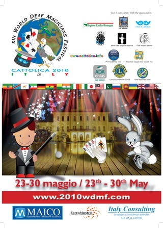 Con il patrocinio / With the sponsorship:




                           World Deaf Magician Festival       Club Magico Italiano




                    Promocattolica S.r.l.     Il Maestrale Cooperativa Sociale A.r.l.




                         Lions Club Valle del Conca        Ente Nazionale Sordi




23-30 maggio / 23th - 30th May
    www.2010wdmf.com

                                            Tel. 0541 411096
 