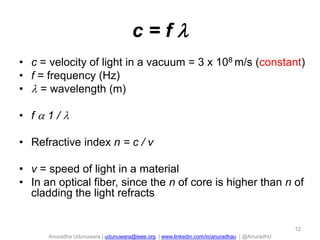 c=f
• c = velocity of light in a vacuum = 3 x 108 m/s (constant)
• f = frequency (Hz)
•  = wavelength (m)
• f1/
• Refractive index n = c / v
• v = speed of light in a material
• In an optical fiber, since the n of core is higher than n of
cladding the light refracts

12

Anuradha Udunuwara | udunuwara@ieee.org | www.linkedin.com/in/anuradhau | @AnuradhU

 