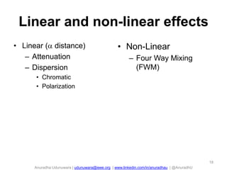 Linear and non-linear effects
• Linear ( distance)
– Attenuation
– Dispersion

• Non-Linear
– Four Way Mixing
(FWM)

• Chromatic
• Polarization

18

Anuradha Udunuwara | udunuwara@ieee.org | www.linkedin.com/in/anuradhau | @AnuradhU

 