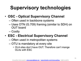 Supervisory technologies
• OSC - Optical Supervisory Channel
– Often used in backbone systems
– Uses OTN (G.709) framing (similar to SDH) on
OUT board
– Costly

• ESC - Electrical Supervisory Channel
– Often used in metropolitan systems
– OTU is mandatory at every site
• OLA sites don’t have OUT. Therefore can’t mange
OLAs with ESC

35

Anuradha Udunuwara | udunuwara@ieee.org | www.linkedin.com/in/anuradhau | @AnuradhU

 