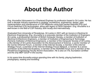 About the Author
37

Eng. Anuradha Udunuwara is a Chartered Engineer by profession based in Sri Lanka. He has
over a decade industry experience in strategy, architecture, engineering, design, plan,
implementation and maintenance of CSP Networks using both packet-switched (PS) and
Circuit-Switched (CS) technologies, along with legacy to NGN migration. Eng. Anuradha is a
well-known in the field of CSP industry, both locally and internationally.
Graduated from University of Peradeniya, Sri Lanka in 2001 with an honors in Electrical &
Electronic Engineering, Eng. Anuradha is a corporate member of the Institution of Engineers
Sri Lanka, a professional member of British Computer Society, a member of Institution of
Electrical & Electronic Engineers, a member of Institution of Engineering & Technology
(formerly Institution of Electrical Engineers), a member of the Computer Society of Sri Lanka,
a life member of Sri Lanka Association for the Advancement of Science, a senior member of
the Carrier Ethernet Forum, a member of the Internet Society, a member of the Internet
Strategy Forum, a member of the Internet Strategy Forum Network, a member & a senior
contributor of the Ethernet Academy, a member of the NGN/IMS forum and a member of the
Peradeniya Engineering Faculty Alumni Association. He is also an ITIL foundation certified
and the only MEF-CECP in the country.
In his spare time Anuradha enjoys spending time with his family, playing badminton,
photography, reading and travelling.

Anuradha Udunuwara | udunuwara@ieee.org | www.linkedin.com/in/anuradhau | @AnuradhU

 