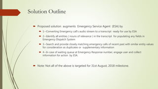 Solution Outline
 Proposed solution augments Emergency Service Agent (ESA) by
 1--Converting Emergency call's audio stre...