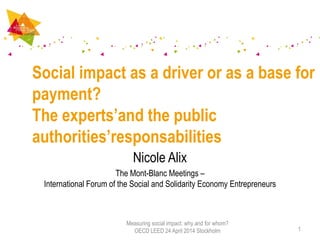 Nicole Alix
The Mont-Blanc Meetings –
International Forum of the Social and Solidarity Economy Entrepreneurs
Social impact as a driver or as a base for
payment?
The experts’and the public
authorities’responsabilities
1
Measuring social impact: why and for whom?
OECD LEED 24 April 2014 Stockholm
 