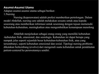 Asumsi-Asumsi Utama
Adapun asumsi-asumsi utama sebagai berikut:
1.Nursing
Nursing (keperawatan) adalah profesi memberikan pertolongan. Dalam
model Abdellah, nursing care adalah melakukan sesuatu untuk atau kepeda
seseorang atau memberikan informasi untuk seseorang dengan tujuan memenuhi
kebutuhan-kebutuhan, meningkatkan atau mengembalikan kemampuan menolong
Abdellah menjelaskan sebagai orang-orang yang memiliki kebutuhan
-kebutuhan fisik, emosional, dan sosiologis. Kebutuhan ini dapat berupa yang
nampak jelas seperti sejumlah besar kebutuhan-kebutuhan fisik, atau yang
tersembunyi, seperti kebutuhan emosional dan sosial. Tipologi nursing problems
dikatakan berkembang (evolve) dari mengenali suatu kebutuhan untuk pendekatan
patient-centered ke perawatannya sendiri.
 