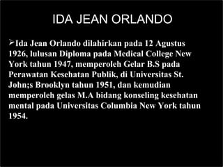 IDA JEAN ORLANDO
Ida Jean Orlando dilahirkan pada 12 Agustus
1926, lulusan Diploma pada Medical College New
York tahun 1947, memperoleh Gelar B.S pada
Perawatan Kesehatan Publik, di Universitas St.
John;s Brooklyn tahun 1951, dan kemudian
memperoleh gelas M.A bidang konseling kesehatan
mental pada Universitas Columbia New York tahun
1954.
 