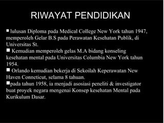 RIWAYAT PENDIDIKAN
 lulusan Diploma pada Medical College New York tahun 1947,
memperoleh Gelar B.S pada Perawatan Kesehatan Publik, di
Universitas St.
 Kemudian memperoleh gelas M.A bidang konseling
kesehatan mental pada Universitas Columbia New York tahun
1954.
 Orlando kemudian bekerja di Sekoilah Keperawatan New
Haven Conneticut, selama 8 tahuan.
pada tahun 1958, ia menjadi asosiasi peneliti & investigator
buat proyek negara mengenai Konsep kesehatan Mental pada
Kurikulum Dasar.
 
