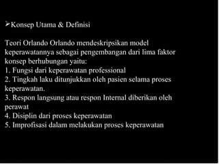 Konsep Utama & Definisi
Teori Orlando Orlando mendeskripsikan model
keperawatannya sebagai pengembangan dari lima faktor
konsep berhubungan yaitu:
1. Fungsi dari keperawatan professional
2. Tingkah laku ditunjukkan oleh pasien selama proses
keperawatan.
3. Respon langsung atau respon Internal diberikan oleh
perawat
4. Disiplin dari proses keperawatan
5. Improfisasi dalam melakukan proses keperawatan
 
