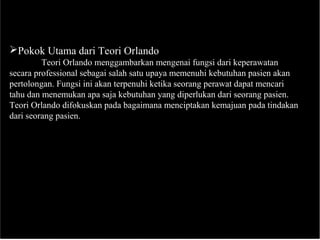 Pokok Utama dari Teori Orlando
Teori Orlando menggambarkan mengenai fungsi dari keperawatan
secara professional sebagai salah satu upaya memenuhi kebutuhan pasien akan
pertolongan. Fungsi ini akan terpenuhi ketika seorang perawat dapat mencari
tahu dan menemukan apa saja kebutuhan yang diperlukan dari seorang pasien.
Teori Orlando difokuskan pada bagaimana menciptakan kemajuan pada tindakan
dari seorang pasien.
 