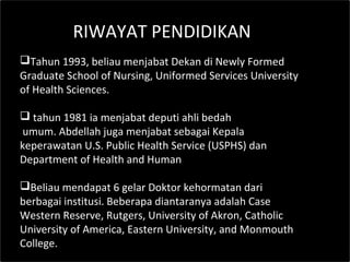 RIWAYAT PENDIDIKAN
Tahun 1993, beliau menjabat Dekan di Newly Formed
Graduate School of Nursing, Uniformed Services University
of Health Sciences.
 tahun 1981 ia menjabat deputi ahli bedah
umum. Abdellah juga menjabat sebagai Kepala
keperawatan U.S. Public Health Service (USPHS) dan
Department of Health and Human
Beliau mendapat 6 gelar Doktor kehormatan dari
berbagai institusi. Beberapa diantaranya adalah Case
Western Reserve, Rutgers, University of Akron, Catholic
University of America, Eastern University, and Monmouth
College.
 