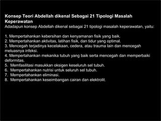 Konsep Teori Abdellah dikenal Sebagai 21 Tipologi Masalah
Keperawatan
Adadapun konsep Abdellah dikenal sebagai 21 tipologi masalah keperawatan, yaitu:
1. Mempertahankan kebersihan dan kenyamanan fisik yang baik.
2. Mempertahankan aktivitas, latihan fisik, dan tidur yang optimal.
3. Mencegah terjadinya kecelakaan, cedera, atau trauma lain dan mencegah
meluasnya infeksi.
4. Mempertahankan mekanika tubuh yang baik serta mencegah dan memperbaiki
deformitas.
5. Memfasilitasi masukkan oksigen keseluruh sel tubuh.
6. Mempertahankan nutrisi untuk seluruh sel tubuh.
7. Mempertahankan eliminasi.
8. Mempertahankan keseimbangan cairan dan elektrolit.
 