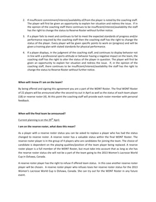 2. If	
 insufficient	
 commitment/interest/availability	
 of/from	
 the	
 player	
 is	
 noted	
 by	
 the	
 coaching	
 staff.	
 
          The	
 player	
 will	
 first	
 be	
 given	
 an	
 opportunity	
 to	
 explain	
 her	
 situation	
 and	
 redress	
 the	
 issue.	
 	
 If	
 in	
 
          the	
  opinion	
  of	
  the	
  coaching	
  staff	
  there	
  continues	
  to	
  be	
  insufficient/interest/availability	
  the	
  staff	
 
          has	
 the	
 right	
 to	
 change	
 the	
 status	
 to	
 Reserve	
 Roster	
 without	
 further	
 notice.	
 

       3. If	
  a	
  player	
  fails	
  to	
  meet	
  and	
  continues	
  to	
  fail	
  to	
  meet	
  the	
  expected	
  standards	
  of	
  progress	
  and/or	
 
          performance	
 required	
 by	
 the	
 coaching	
 staff	
 then	
 the	
 coaching	
 staff	
 has	
 the	
 right	
 to	
 change	
 the	
 
          status	
 of	
 the	
 player.	
 Every	
 player	
 will	
 be	
 given	
 specific	
 points	
 to	
 work	
 on	
 (progress)	
 and	
 will	
 be	
 
          given	
 a	
 training	
 plan	
 with	
 stated	
 standards	
 for	
 physical	
 performance.	
 	
 	
 

       4. If	
  a	
  player	
  displays,	
  in	
  the	
  judgment	
  of	
  the	
  coaching	
  staff,	
  and	
  continues	
  to	
  display	
  behavior	
  not	
 
          in	
 line	
 with	
 a	
 professional	
 sports	
 attitude	
 or	
 behavior	
 having	
 a	
 negative	
 impact	
 on	
 the	
 team,	
 the	
 
          coaching	
 staff	
 has	
 the	
 right	
 to	
 alter	
 the	
 status	
 of	
 the	
 player	
 in	
 question.	
 The	
 player	
 will	
 first	
 be	
 
          given	
  an	
  opportunity	
  to	
  explain	
  her	
  situation	
  and	
  redress	
  the	
  issue.	
  	
  If,	
  in	
  the	
  opinion	
  of	
  the	
 
          coaching	
  staff,	
  there	
  continues	
  to	
  be	
  insufficient/interest/availability	
  the	
  staff	
  has	
  the	
  right	
  to	
 
          change	
 the	
 status	
 to	
 Reserve	
 Roster	
 without	
 further	
 notice.	
 

	
 

When	
 will	
 I	
 know	
 if	
 I	
 am	
 on	
 the	
 team?	
 	
 

By	
  being	
  offered	
  and	
  signing	
  this	
  agreement	
  you	
  are	
  a	
  part	
  of	
  the	
  WDNT	
  Roster.	
  The	
  final	
  WDNT	
  Roster	
 
of	
 22	
 players	
 will	
 be	
 announced	
 after	
 the	
 second	
 try	
 out	
 in	
 April	
 as	
 well	
 as	
 the	
 status	
 of	
 each	
 team	
 player	
 
(18)	
 or	
 reserve	
 roster	
 (4).	
 At	
 this	
 point	
 the	
 coaching	
 staff	
 will	
 provide	
 each	
 roster	
 member	
 with	
 personal	
 
feedback.	
 	
 

	
 

When	
 will	
 the	
 final	
 team	
 be	
 announced?	
 	
 	
 	
 	
 	
 	
 

Current	
 planning	
 is	
 on	
 the	
 299h	
 April.	
 

I	
 am	
 on	
 the	
 reserve	
 roster,	
 what	
 does	
 this	
 mean?	
 

As	
  a	
  player	
  with	
  a	
  reserve	
  roster	
  status	
  you	
  can	
  be	
  asked	
  to	
  replace	
  a	
  player	
  who	
  has	
  had	
  the	
  status	
 
changed	
  to	
  reserve	
  roster.	
  A	
  reserve	
  roster	
  has	
  a	
  valuable	
  status	
  within	
  the	
  final	
  WDNT	
  Roster.	
  The	
 
reserve	
  roster	
  player	
  is	
  in	
  the	
  group	
  of	
  4	
  players	
  who	
  are	
  candidates	
  for	
  joining	
  the	
  team.	
  The	
  choice	
  of	
 
candidate	
  is	
  dependent	
  on	
  the	
  playing	
  qualities/position	
  of	
  the	
  team	
  player	
  being	
  replaced.	
  A	
  reserve	
 
roster	
 player	
 is	
 a	
 full	
 member	
 of	
 the	
 WDNT	
 Roster,	
 but	
 must	
 take	
 into	
 account	
 that	
 as	
 long	
 as	
 she	
 has	
 
the	
 reserve	
 roster	
 status	
 she	
 will	
 not	
 be	
 a	
 part	
 of	
 the	
 team	
 going	
 to	
 the	
 2013	
 Women’s	
 Lacrosse	
 World	
 
Cup	
 in	
 Oshawa,	
 Canada.	
 	
 

A	
 reserve	
 roster	
 player	
 has	
 the	
 right	
 to	
 refuse	
 if	
 offered	
 team	
 status.	
 	
 In	
 this	
 case	
 another	
 reserve	
 roster	
 
player	
 will	
 be	
 chosen.	
 	
 A	
 reserve	
 roster	
 player	
 who	
 refuses	
 loses	
 her	
 reserve	
 roster	
 status	
 for	
 the	
 2013	
 
Women’s	
  Lacrosse	
  World	
  Cup	
  is	
  Oshawa,	
  Canada.	
  She	
  can	
  try	
  out	
  for	
  the	
  WDNT	
  Roster	
  in	
  any	
  future	
 
event.	
 

	
 
 