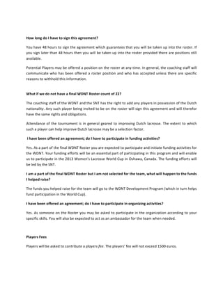 

How	
 long	
 do	
 I	
 have	
 to	
 sign	
 this	
 agreement?	
 

You	
 have	
 48	
 hours	
 to	
 sign	
 the	
 agreement	
 which	
 guarantees	
 that	
 you	
 will	
 be	
 taken	
 up	
 into	
 the	
 roster.	
 If	
 
you	
 sign	
 later	
 than	
 48	
 hours	
 then	
 you	
 will	
 be	
 taken	
 up	
 into	
 the	
 roster	
 provided	
 there	
 are	
 positions	
 still	
 
available.	
 

Potential	
 Players	
 may	
 be	
 offered	
 a	
 position	
 on	
 the	
 roster	
 at	
 any	
 time.	
 In	
 general,	
 the	
 coaching	
 staff	
 will	
 
communicate	
  who	
  has	
  been	
  offered	
  a	
  roster	
  position	
  and	
  who	
  has	
  accepted	
  unless	
  there	
  are	
  specific	
 
reasons	
 to	
 withhold	
 this	
 information.	
 	
 	
 	
 
	
 

What	
 if	
 we	
 do	
 not	
 have	
 a	
 final	
 WDNT	
 Roster	
 count	
 of	
 22?	
 

The	
  coaching	
  staff	
  of	
  the	
  WDNT	
  and	
  the	
  SNT	
  has	
  the	
  right	
  to	
  add	
  any	
  players	
  in	
  possession	
  of	
  the	
  Dutch	
 
nationality.	
 Any	
 such	
 player	
 being	
 invited	
 to	
 be	
 on	
 the	
 roster	
 will	
 sign	
 this	
 agreement	
 and	
 will	
 therefor	
 
have	
 the	
 same	
 rights	
 and	
 obligations.	
 

Attendance	
  of	
  the	
  tournament	
  is	
  in	
  general	
  geared	
  to	
  improving	
  Dutch	
  lacrosse.	
  The	
  extent	
  to	
  which	
 
such	
 a	
 player	
 can	
 help	
 improve	
 Dutch	
 lacrosse	
 may	
 be	
 a	
 selection	
 factor.	
 

	
 I	
 have	
 been	
 offered	
 an	
 agreement;	
 do	
 I	
 have	
 to	
 participate	
 in	
 funding	
 activities?	
 

Yes.	
 As	
 a	
 part	
 of	
 the	
 final	
 WDNT	
 Roster	
 you	
 are	
 expected	
 to	
 participate	
 and	
 initiate	
 funding	
 activities	
 for	
 
the	
 WDNT.	
 Your	
 funding	
 efforts	
 will	
 be	
 an	
 essential	
 part	
 of	
 participating	
 in	
 this	
 program	
 and	
 will	
 enable	
 
us	
 to	
 participate	
 in	
 the	
 2013	
 Women’s	
 Lacrosse	
 World	
 Cup	
 in	
 Oshawa,	
 Canada.	
 The	
 funding	
 efforts	
 will	
 
be	
 led	
 by	
 the	
 SNT.	
 	
 

I	
 am	
 a	
 part	
 of	
 the	
 final	
 WDNT	
 Roster	
 but	
 I	
 am	
 not	
 selected	
 for	
 the	
 team,	
 what	
 will	
 happen	
 to	
 the	
 funds	
 
I	
 helped	
 raise?	
 

The	
 funds	
 you	
 helped	
 raise	
 for	
 the	
 team	
 will	
 go	
 to	
 the	
 WDNT	
 Development	
 Program	
 (which	
 in	
 turn	
 helps	
 
fund	
 participation	
 in	
 the	
 World	
 Cup).	
 

I	
 have	
 been	
 offered	
 an	
 agreement;	
 do	
 I	
 have	
 to	
 participate	
 in	
 organizing	
 activities?	
 

Yes.	
 As	
 someone	
 on	
 the	
 Roster	
 you	
 may	
 be	
 asked	
 to	
 participate	
 in	
 the	
 organization	
 according	
 to	
 your	
 
specific	
 skills.	
 You	
 will	
 also	
 be	
 expected	
 to	
 act	
 as	
 an	
 ambassador	
 for	
 the	
 team	
 when	
 needed.	
 

	
 

Players	
 Fees	
 

Players	
 will	
 be	
 asked	
 to	
 contribute	
 a	
 players	
 fee.	
 The	
 players’	
 fee	
 will	
 not	
 exceed	
 1500	
 euros.	
 	
 
 