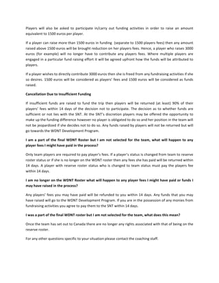 Players	
  will	
  also	
  be	
  asked	
  to	
  participate	
  in/carry	
  out	
  funding	
  activities	
  in	
  order	
  to	
  raise	
  an	
  amount	
 
equivalent	
 to	
 1500	
 euros	
 per	
 player.	
 

If	
 a	
 player	
 can	
 raise	
 more	
 than	
 1500	
 euros	
 in	
 funding	
 	
 (separate	
 to	
 1500	
 players	
 fees)	
 then	
 any	
 amount	
 
raised	
  above	
  1500	
  euros	
  will	
  be	
  brought	
  reduction	
  on	
  her	
  players	
  fees.	
  Hence,	
  a	
  player	
  who	
  raises	
  3000	
 
euros	
  (for	
  example)	
  will	
  no	
  longer	
  have	
  to	
  contribute	
  any	
  players	
  fees.	
  Where	
  multiple	
  players	
  are	
 
engaged	
 in	
 a	
 particular	
 fund	
 raising	
 effort	
 it	
 will	
 be	
 agreed	
 upfront	
 how	
 the	
 funds	
 will	
 be	
 attributed	
 to	
 
players.	
 

If	
 a	
 player	
 wishes	
 to	
 directly	
 contribute	
 3000	
 euros	
 then	
 she	
 is	
 freed	
 from	
 any	
 fundraising	
 activities	
 if	
 she	
 
so	
  desires.	
  1500	
  euros	
  will	
  be	
  considered	
  as	
  players’	
  fees	
  and	
  1500	
  euros	
  will	
  be	
  considered	
  as	
  funds	
 
raised.	
 

Cancellation	
 Due	
 to	
 Insufficient	
 Funding	
 

If	
  insufficient	
  funds	
  are	
  raised	
  to	
  fund	
  the	
  trip	
  then	
  players	
  will	
  be	
  returned	
  (at	
  least)	
  90%	
  of	
  their	
 
players’	
  fees	
  within	
  14	
  days	
  of	
  the	
  decision	
  not	
  to	
  participate.	
  The	
  decision	
  as	
  to	
  whether	
  funds	
  are	
 
sufficient	
  or	
  not	
  lies	
  with	
  the	
  SNT.	
  At	
  the	
  SNT’s	
  discretion	
  players	
  may	
  be	
  offered	
  the	
  opportunity	
  to	
 
make	
 up	
 the	
 funding	
 difference	
 however	
 no	
 player	
 is	
 obligated	
 to	
 do	
 so	
 and	
 her	
 position	
 in	
 the	
 team	
 will	
 
not	
 be	
 jeopardized	
 if	
 she	
 decides	
 not	
 to	
 do	
 so.	
 Any	
 funds	
 raised	
 by	
 players	
 will	
 not	
 be	
 returned	
 but	
 will	
 
go	
 towards	
 the	
 WDNT	
 Development	
 Program.	
 

I	
  am	
  a	
  part	
  of	
  the	
  final	
  WDNT	
  Roster	
  but	
  I	
  am	
  not	
  selected	
  for	
  the	
  team,	
  what	
  will	
  happen	
  to	
  any	
 
player	
 fees	
 I	
 might	
 have	
 paid	
 in	
 the	
 process?	
 	
 

Only	
  team	
  players	
  are	
  required	
  to	
  pay	
  player’s	
  fees.	
  If	
  a	
  player’s	
  status	
  is	
  changed	
  from	
  team	
  to	
  reserve	
 
roster	
 status	
 or	
 if	
 she	
 is	
 no	
 longer	
 on	
 the	
 WDNT	
 roster	
 then	
 any	
 fees	
 she	
 has	
 paid	
 will	
 be	
 returned	
 within	
 
14	
  days.	
  A	
  player	
  with	
  reserve	
  roster	
  status	
  who	
  is	
  changed	
  to	
  team	
  status	
  must	
  pay	
  the	
  players	
  fee	
 
within	
 14	
 days.	
 	
 

I	
 am	
 no	
 longer	
 on	
 the	
 WDNT	
 Roster	
 what	
 will	
 happen	
 to	
 any	
 player	
 fees	
 I	
 might	
 have	
 paid	
 or	
 funds	
 I	
 
may	
 have	
 raised	
 in	
 the	
 process?	
 	
 

Any	
  players’	
  fees	
  you	
  may	
  have	
  paid	
  will	
  be	
  refunded	
  to	
  you	
  within	
  14	
  days.	
  Any	
  funds	
  that	
  you	
  may	
 
have	
 raised	
 will	
 go	
 to	
 the	
 WDNT	
 Development	
 Program.	
 If	
 you	
 are	
 in	
 the	
 possession	
 of	
 any	
 monies	
 from	
 
fundraising	
 activities	
 you	
 agree	
 to	
 pay	
 them	
 to	
 the	
 SNT	
 within	
 14	
 days.	
 

I	
 was	
 a	
 part	
 of	
 the	
 final	
 WDNT	
 roster	
 but	
 I	
 am	
 not	
 selected	
 for	
 the	
 team,	
 what	
 does	
 this	
 mean?	
 	
 	
 

Once	
 the	
 team	
 has	
 set	
 out	
 to	
 Canada	
 there	
 are	
 no	
 longer	
 any	
 rights	
 associated	
 with	
 that	
 of	
 being	
 on	
 the	
 
reserve	
 roster.	
 	
 

For	
 any	
 other	
 questions	
 specific	
 to	
 your	
 situation	
 please	
 contact	
 the	
 coaching	
 staff.	
 	
 
 