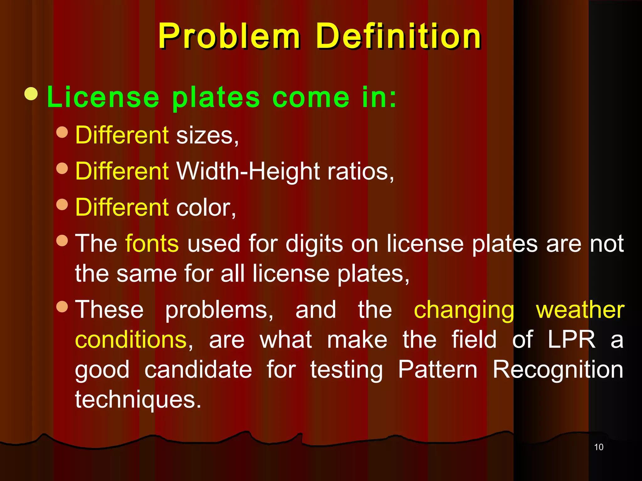 1010
Problem DefinitionProblem Definition
License plates come in:
Different sizes,
Different Width-Height ratios,
Different color,
The fonts used for digits on license plates are not
the same for all license plates,
These problems, and the changing weather
conditions, are what make the field of LPR a
good candidate for testing Pattern Recognition
techniques.
 