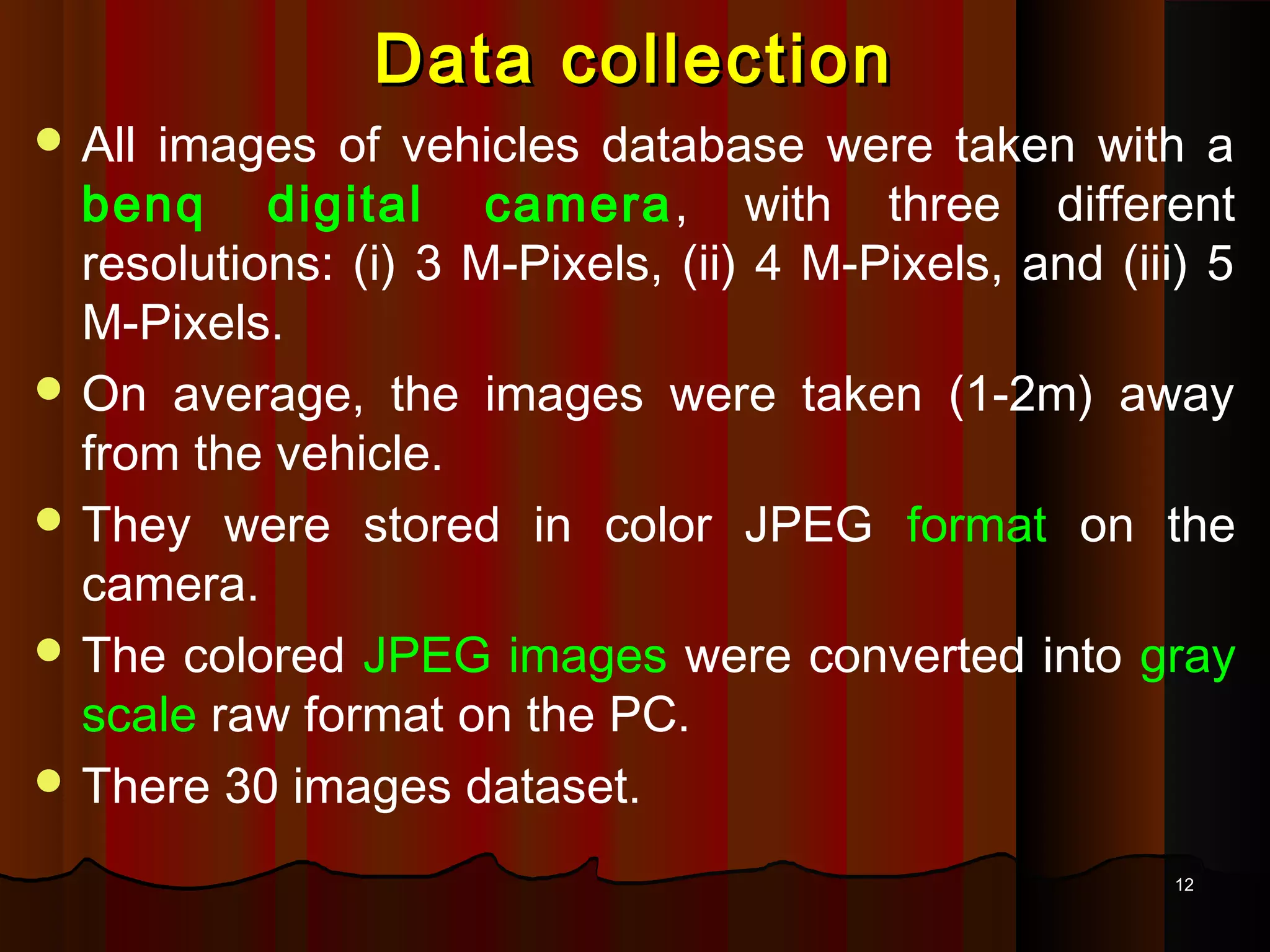 1212
Data collectionData collection
 All images of vehicles database were taken with a
benq digital camera, with three different
resolutions: (i) 3 M-Pixels, (ii) 4 M-Pixels, and (iii) 5
M-Pixels.
 On average, the images were taken (1-2m) away
from the vehicle.
 They were stored in color JPEG format on the
camera.
 The colored JPEG images were converted into gray
scale raw format on the PC.
 There 30 images dataset.
 