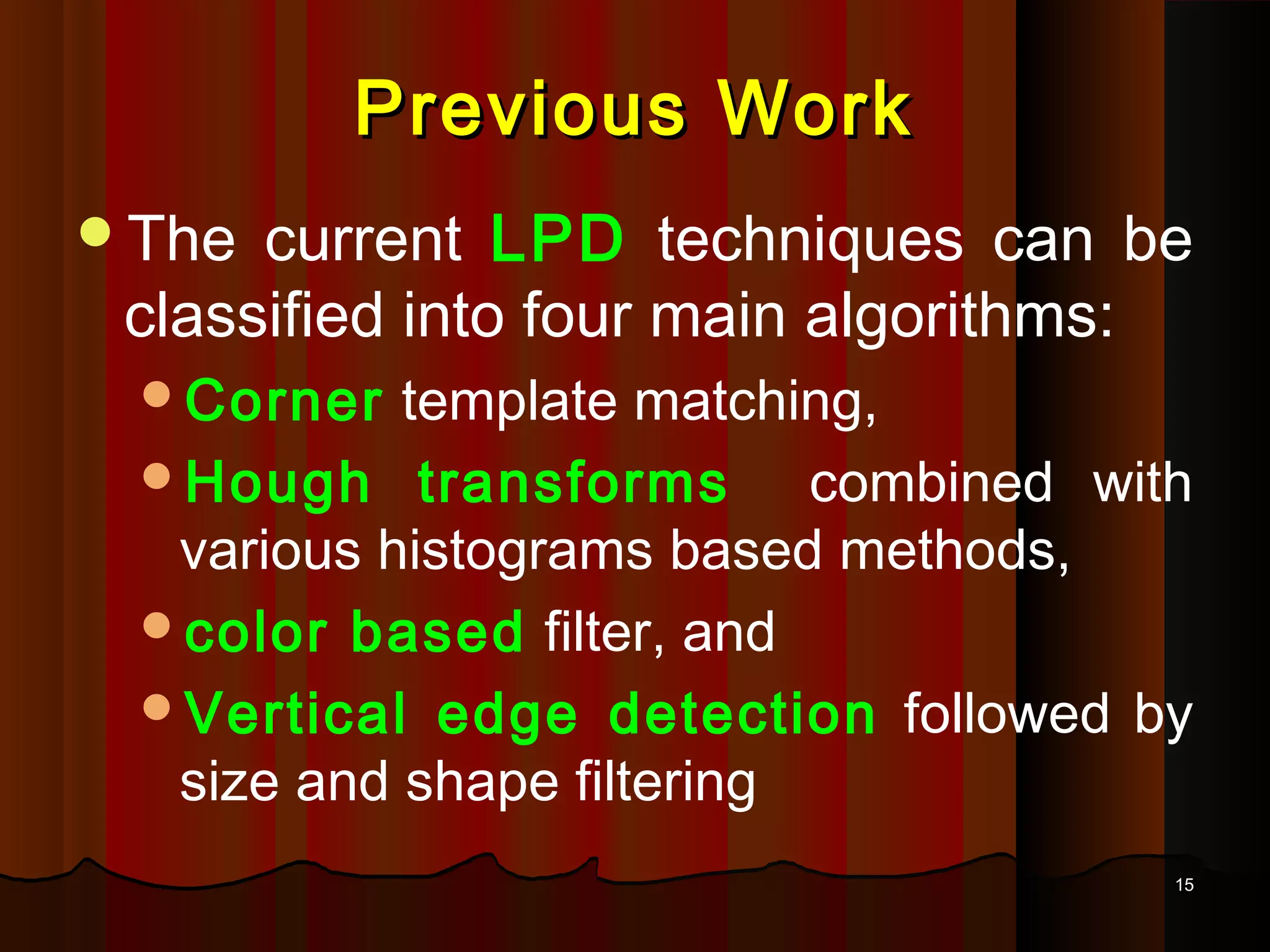 1515
Previous WorkPrevious Work
The current LPD techniques can be
classified into four main algorithms:
Corner template matching,
Hough transforms combined with
various histograms based methods,
color based filter, and
Vertical edge detection followed by
size and shape filtering
 