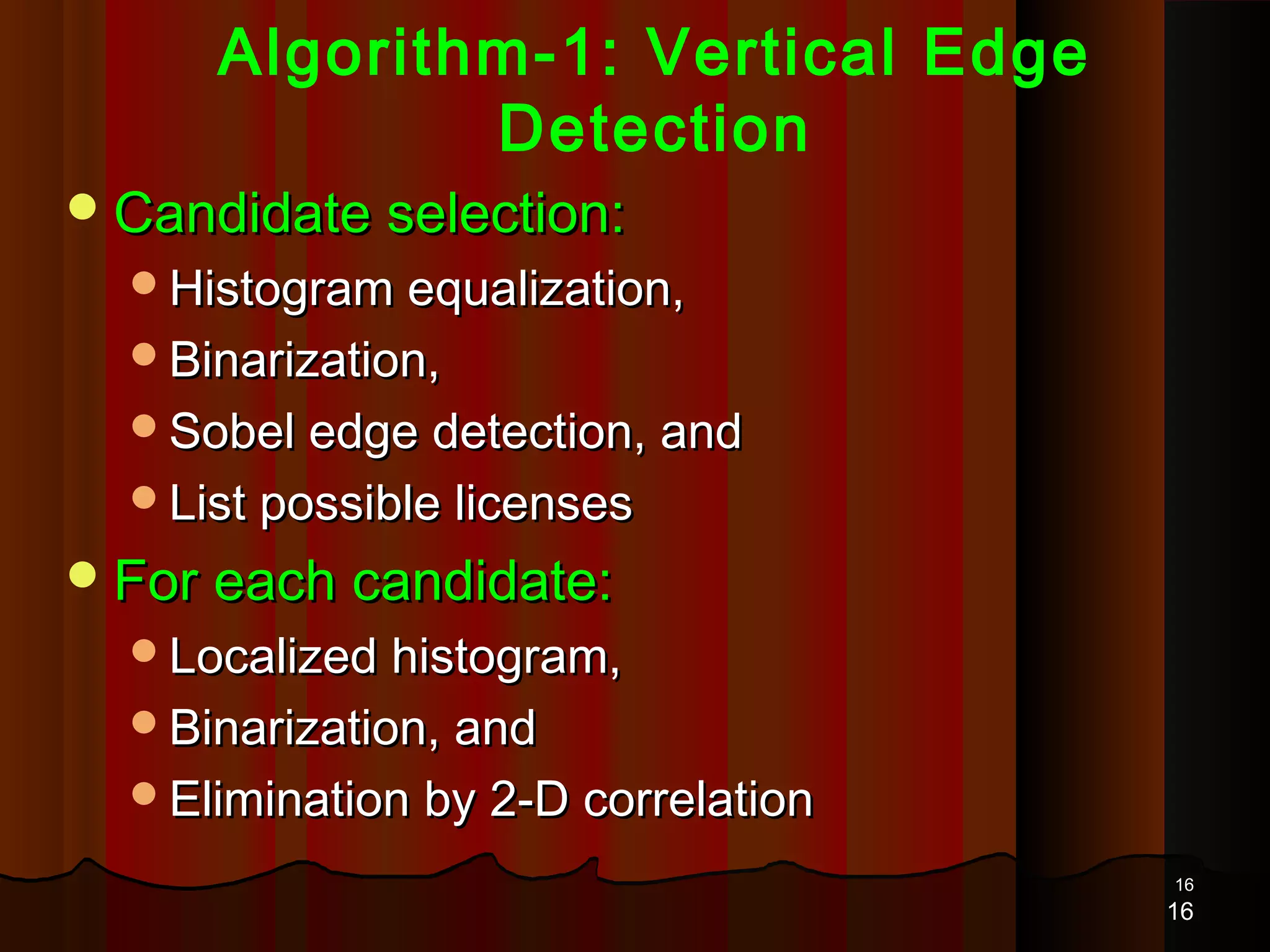 1616
Algorithm-1: Vertical Edge
Detection
Candidate selection:Candidate selection:
Histogram equalization,Histogram equalization,
Binarization,Binarization,
Sobel edge detection, andSobel edge detection, and
List possible licensesList possible licenses
For each candidate:For each candidate:
Localized histogram,Localized histogram,
Binarization, andBinarization, and
Elimination by 2-D correlationElimination by 2-D correlation
16
 